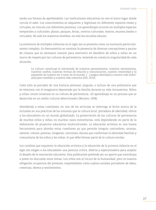 27
Elizabeth Ivaldi
E
ducación
,
artE
y
crEatividad
En
las
infancias
dEl
siglo
xxi
tando sus formas de aprehenderlo. Las instituciones educativas no son el único lugar donde
circula el saber. Los conocimientos se adquieren y legitiman en diferentes espacios reales y
virtuales, en vínculo con diferentes personas. Los aprendizajes ocurren en múltiples espacios
temporales y culturales: plazas, parques, ferias, centros culturales, teatros, museos (reales o
virtuales). No solo los maestros enseñan, no solo las escuelas educan.
La existencia de múltiples infancias en el siglo xxi se presenta como un escenario particular-
mente complejo. En Iberoamérica se constata la presencia de diversas concepciones y pautas
de crianza que es necesario conocer para intervenir en beneficio de niños y niñas en un
marco de respeto por las culturas de pertenencia, teniendo en cuenta la singularidad de cada
situación.
La cultura constituye el entramado de nuestros pensamientos, nuestros sentimientos,
nuestros sueños, nuestras formas de relación y comunicación, nuestra creatividad y la
expresión de nuestro ser y estar en el mundo; […] asigna identidad a nuestra vida indivi-
dual pero también a nuestra vida colectiva (OEI, 2010).
Cada niño es portador de una historia personal, singular, e incluso de una prehistoria que
se relaciona con el imaginario depositado por la familia durante su vida intrauterina. Niños
y niñas crecen inmersos en su cultura de pertenencia. «El aprendizaje es un proceso que se
desarrolla en un medio cultural determinado» (Bruner, 1998).
Atendiendo a estas cuestiones, en uno de los artículos se interroga al lector acerca de la
inclusión en sus prácticas de los insumos que la cultura local, portadora de identidad, ofrece
a los educadores en un mundo globalizado. La preservación de las culturas de pertenencia
de muchos niños y niñas, en muchos casos minoritarias, está dependiendo en parte de la
elaboración de proyectos educativos multiculturales. La educación artística es una buena
herramienta para abordar estas cuestiones ya que permite integrar costumbres, aromas,
sabores, colores, poemas, imágenes, canciones, danzas que conforman la identidad familiar y
comunitaria de los niños y las niñas, lo que debe formar parte de la cultura escolar.
Los cambios que requieren la educación artística y la educación de la primera infancia en el
siglo xxi exigen a los educadores una postura crítica, abierta y esperanzadora para aceptar
el desafío de la renovación educativa. Esta publicación pretende ser un aporte que contribuya
a poner en discusión estos temas. Los niños son el futuro de la humanidad, pero es nuestra
obligación ocuparnos del presente, respetándolos como sujetos sociales portadores de ideas,
creencias, deseos y sentimientos.
 