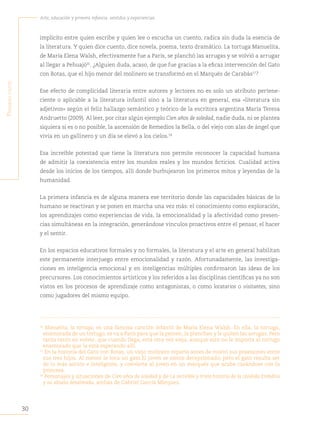 30
Arte, educación y primera infancia: sentidos y experiencias
P
rimera
Parte
implícito entre quien escribe y quien lee o escucha un cuento, radica sin duda la esencia de
la literatura. Y quien dice cuento, dice novela, poema, texto dramático. La tortuga Manuelita,
de María Elena Walsh, efectivamente fue a París, se planchó las arrugas y se volvió a arrugar
al llegar a Pehuajó16
. ¿Alguien duda, acaso, de que fue gracias a la eficaz intervención del Gato
con Botas, que el hijo menor del molinero se transformó en el Marqués de Carabás17
?
Ese efecto de complicidad literaria entre autores y lectores no es solo un atributo pertene-
ciente o aplicable a la literatura infantil sino a la literatura en general, esa «literatura sin
adjetivos» según el feliz hallazgo semántico y teórico de la escritora argentina María Teresa
Andruetto (2009). Al leer, por citar algún ejemplo Cien años de soledad, nadie duda, ni se plantea
siquiera si es o no posible, la ascensión de Remedios la Bella, o del viejo con alas de ángel que
vivía en un gallinero y un día se elevó a los cielos.18
 
Esa increíble potestad que tiene la literatura nos permite reconocer la capacidad humana
de admitir la coexistencia entre los mundos reales y los mundos ficticios. Cualidad activa
desde los inicios de los tiempos, allí donde burbujearon los primeros mitos y leyendas de la
humanidad. 
La primera infancia es de alguna manera ese territorio donde las capacidades básicas de lo
humano se reactivan y se ponen en marcha una vez más: el conocimiento como exploración,
los aprendizajes como experiencias de vida, la emocionalidad y la afectividad como presen-
cias simultáneas en la integración, generándose vínculos proactivos entre el pensar, el hacer
y el sentir.
En los espacios educativos formales y no formales, la literatura y el arte en general habilitan
este permanente interjuego entre emocionalidad y razón. Afortunadamente, las investiga-
ciones en inteligencia emocional y en inteligencias múltiples confirmaron las ideas de los
precursores. Los conocimientos artísticos y los referidos a las disciplinas científicas ya no son
vistos en los procesos de aprendizaje como antagonistas, o como locatarios o visitantes, sino
como jugadores del mismo equipo.
16
Manuelita, la tortuga, es una famosa canción infantil de María Elena Walsh. En ella, la tortuga,
enamorada de un tortugo, se va a París para que la peinen, la planchen y le quiten las arrugas. Pero
tarda tanto en volver, que cuando llega, está otra vez vieja, aunque esto no le importa al tortugo
enamorado que la está esperando allí.
17
En la historia del Gato con Botas, un viejo molinero reparte antes de moriri sus posesiones entre
sus tres hijos. Al menor le toca un gato.El joven se siente decepcionado; pero el gato resulta ser
de lo más astuto e inteligente, y convierte al joven en un marqués que acaba casándose con la
princesa.
18
Personajes y situaciones de Cien años de soledad y de La increíble y triste historia de la cándida Eréndira
y su abuela desalmada, ambas de Gabriel García Márquez.
 