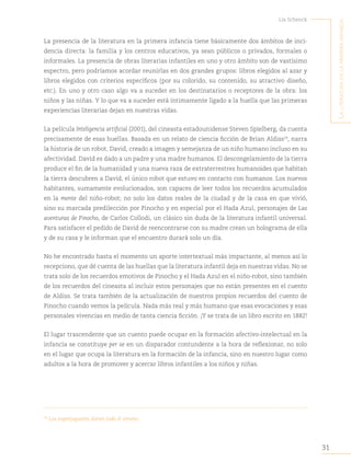 31
Lía Schenck
L
a
Literatura
en
La
primera
infancia
La presencia de la literatura en la primera infancia tiene básicamente dos ámbitos de inci-
dencia directa: la familia y los centros educativos, ya sean públicos o privados, formales o
informales. La presencia de obras literarias infantiles en uno y otro ámbito son de vastísimo
espectro, pero podríamos acordar reunirlas en dos grandes grupos: libros elegidos al azar y
libros elegidos con criterios específicos (por su colorido, su contenido, su atractivo diseño,
etc.). En uno y otro caso algo va a suceder en los destinatarios o receptores de la obra: los
niños y las niñas. Y lo que va a suceder está íntimamente ligado a la huella que las primeras
experiencias literarias dejan en nuestras vidas.
La película Inteligencia artificial (2001), del cineasta estadounidense Steven Spielberg, da cuenta
precisamente de esas huellas. Basada en un relato de ciencia ficción de Brian Aldiss19
, narra
la historia de un robot, David, creado a imagen y semejanza de un niño humano incluso en su
afectividad. David es dado a un padre y una madre humanos. El descongelamiento de la tierra
produce el fin de la humanidad y una nueva raza de extraterrestres humanoides que habitan
la tierra descubren a David, el único robot que estuvo en contacto con humanos. Los nuevos
habitantes, sumamente evolucionados, son capaces de leer todos los recuerdos acumulados
en la mente del niño-robot; no solo los datos reales de la ciudad y de la casa en que vivió,
sino su marcada predilección por Pinocho y en especial por el Hada Azul, personajes de Las
aventuras de Pinocho, de Carlos Collodi, un clásico sin duda de la literatura infantil universal.
Para satisfacer el pedido de David de reencontrarse con su madre crean un holograma de ella
y de su casa y le informan que el encuentro durará solo un día.
No he encontrado hasta el momento un aporte intertextual más impactante, al menos así lo
recepciono, que dé cuenta de las huellas que la literatura infantil deja en nuestras vidas. No se
trata solo de los recuerdos emotivos de Pinocho y el Hada Azul en el niño-robot, sino también
de los recuerdos del cineasta al incluir estos personajes que no están presentes en el cuento
de Aldiss. Se trata también de la actualización de nuestros propios recuerdos del cuento de
Pinocho cuando vemos la película. Nada más real y más humano que esas evocaciones y esas
personales vivencias en medio de tanta ciencia ficción. ¡Y se trata de un libro escrito en 1882!
El lugar trascendente que un cuento puede ocupar en la formación afectivo-intelectual en la
infancia se constituye per se en un disparador contundente a la hora de reflexionar, no solo
en el lugar que ocupa la literatura en la formación de la infancia, sino en nuestro lugar como
adultos a la hora de promover y acercar libros infantiles a los niños y niñas.
19
Los superjuguetes duran todo el verano.
 