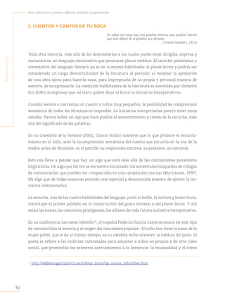 32
Arte, educación y primera infancia: sentidos y experiencias
P
rimera
Parte
2. CUENTOS Y CANTOS DE TU BOCA
En todas las cosas hay una palabra interna, una palabra latente
que está debajo de la palabra que designa.
(Vicente Huidobro, 1921)
Toda obra literaria, más allá de los destinatarios a los cuales puede estar dirigida, expresa y
comunica en un lenguaje connotativo que promueve placer estético. El carácter polisémico y
connotativo del lenguaje literario ya es en sí mismo habilitador al placer lector y podría ser
considerado un rasgo democratizador de la literatura al permitir al receptor la apropiación
de una obra ajena para hacerla suya, para impregnarla de su propia y personal manera de
sentirla, de recepcionarla. La condición habilitadora de la literatura es sostenida por Umberto
Eco (1987) al expresar que «el texto quiere dejar al lector la iniciativa interpretativa».
Cuando leemos o narramos un cuento a niños muy pequeños, la posibilidad de comprensión
semántica de todos los términos es imposible. La iniciativa interpretativa parece tener otros
canales. Parece haber un algo que hace posible el encantamiento a través de la escucha, más
allá del significado de las palabras.
En su Gramática de la Fantasía (2002), Gianni Rodari sostiene que lo que produce el encanta-
miento en el niño, ante la incomprensión semántica del cuento que escucha en la voz de la
madre antes de dormirse, es el percibir su respiración cercana, su pestañeo, su cercanía.
Esto nos lleva a pensar que hay un algo que está más allá de las concepciones puramente
lingüísticas. Un algo que tal vez se encuentre enraizado con ancestrales búsquedas de códigos
de comunicación que puedan ser compartidos en una «aceptación mutua» (Maturana, 1997).
Un algo que de todas maneras permite una especial y desconocida manera de ejercer la ini-
ciativa interpretativa.
La escucha, una de las cuatro habilidades del lenguaje, junto al habla, la lectura y la escritura,
constituye el primer peldaño en la construcción del gusto literario y del placer lector. Y allí
están las nanas, las canciones primigenias, los albores de toda futura iniciativa interpretativa.
En su conferencia Las nanas infantiles20
, el español Federico García Lorca reconoce en este tipo
de cancioncillas la esencia y el origen del cancionero popular: «El niño rico tiene la nana de la
mujer pobre, que le da al mismo tiempo, en su cándida leche silvestre, la médula del país». El
poeta se refiere a las nodrizas contratadas para amantar a niños no propios y de otra clase
social, que promovían los primeros acercamientos a la literatura: la musicalidad y el ritmo
20
http://federicogarcialorca.net/obras_lorca/las_nanas_infantiles.htm
 