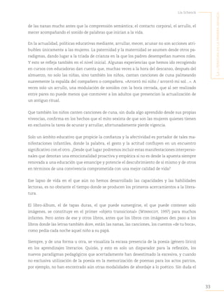 33
Lía Schenck
L
a
Literatura
en
La
primera
infancia
de las nanas mucho antes que la comprensión semántica; el contacto corporal, el arrullo, el
mecer acompañando el sonido de palabras que inician a la vida.
En la actualidad, políticas educativas mediante, arrullar, mecer, acunar no son acciones atri-
buibles únicamente a las mujeres. La paternidad y la maternidad se asumen desde otros pa-
radigmas, dando lugar a la triada de crianza en la que los padres desempeñan nuevos roles.
Y esto se refleja también en el nivel inicial. Algunas experiencias que hemos ido recogiendo
en cursos con educadoras dan cuenta que, muchas veces a la hora del descanso, después del
almuerzo, no solo las niñas, sino también los niños, cantan canciones de cuna palmeando
suavemente la espalda del compañero o compañera. «Arrorró mi niño / arrorró mi sol…». A
veces solo un arrullo, una modulación de sonidos con la boca cerrada, que al ser realizado
entre pares no puede menos que conmover a los adultos que presencian la actualización de
un antiguo ritual.
Que también los niños canten canciones de cuna, sin duda algo aprendido desde sus propias
vivencias, confirma en los hechos que el mito sexista de que son las mujeres quienes tienen
en exclusiva la tarea de acunar y arrullar, afortunadamente pierde vigencia.
Solo un ámbito educativo que propicie la confianza y la afectividad es portador de tales ma-
nifestaciones infantiles, donde la palabra, el gesto y la actitud confluyen en un encuentro
significativo con el otro. ¿Desde qué lugar podremos incluir estas manifestaciones interperso-
nales que denotan una emocionalidad proactiva y empática si no es desde la apuesta siempre
renovada a una educación que emancipe y potencie el descubrimiento de sí mismo y de otros
en términos de una convivencia comprometida con una mejor calidad de vida?
Ese lapso de vida en el que aún no hemos desarrollado las capacidades y las habilidades
lectoras, es no obstante el tiempo donde se producen los primeros acercamientos a la litera-
tura.
El libro-álbum, el de tapas duras, el que puede sumergirse, el que puede contener solo
imágenes, se constituye en el primer «objeto transicional» (Winnicot, 1997) para muchos
infantes. Pero antes de ese y otros libros, antes que los libros con imágenes den paso a los
libros donde las letras también dicen, están las nanas, las canciones, los cuentos «de tu boca»,
como pedía cada noche aquel niño a su papá.
Siempre, y de una forma u otra, se visualiza la escasa presencia de la poesía (género lírico)
en los aprendizajes literarios. Quizás, y esto es solo un disparador para la reflexión, los
nuevos paradigmas pedagógicos que acertadamente han desestimado la excesiva, y cuando
no exclusiva utilización de la poesía en la memorización de poemas para los actos patrios,
por ejemplo, no han encontrado aún otras modalidades de abordaje a lo poético. Sin duda el
 