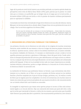 34
Arte, educación y primera infancia: sentidos y experiencias
P
rimera
Parte
lugar de la poesía en nivel inicial merece una revisión profunda, en nuestra opinión desde las
preceptivas entre otras de María Elena Walsh (1976) quien postula que la poesía «no alude
más que a sí misma y es preferible que se integre más en el juego que en la instrucción», y
de Josette Jolibert (1995) que nos invita a «vivir la poesía» de manera cotidiana precisamente
para no «aprisionar lo inefable».
Connotados escritores han reivindicado el lugar de la literatura en sus años de infancia. García
Márquez con las narraciones de su abuela; Mario Vargas Llosa con sus primeras lecturas en el
colegio. Dice la escritora argentina Iris Rivera (1996):
En mi casa fui víctima de un conjuro. A mí me hechizaron… Como todos los conjuros,
esos que usaron conmigo estaban hechos de caldo y de palabras. Hechicera mayor, mi
abuela revolvía la olla y cantaba. Cantaba como para ella. Pero ¡qué! ¿No iba a saber que
yo andaba a la pesca?
3. MEDIADORES DE LITERATURA FORMALES Y NO FORMALES
Los primeros vínculos con la literatura no solo están en los orígenes de muchas vocaciones
literarias; están también de una manera u otra en el origen de nuestras propias vivencias de
la infancia. Quienes narran, cantan o leen en los ámbitos familiares son, a nuestro entender,
los primeros mediadores de literatura. El concepto es relativamente actual y alude al rol de
aquellas personas que ejercen o gestionan el liderazgo a favor del gusto lector. Puede asimi-
larse al concepto de promoción de la lectura, pero identificamos con mayor acierto su referen-
cia no a cualquier tipo de lectura sino específicamente a la lectura portadora de la dimensión
poética del lenguaje. Si bien en la actualidad reviste cada vez mayor importancia en conside-
raciones teóricas y educativas, quizás su origen debemos ir a buscarlo en el inicio mismo de
la literatura infantil: la narración oral.
La mediación de literatura que podríamos llamar no formal, y que centraremos más direc-
tamente en su relación con el libro, es la que se produce de forma natural en los ámbitos
familiar y familiar ampliado (en el que se incluye amigos, parientes, etc.). Se realiza a través
de libros que se regalan para los cumpleaños o en otras circunstancias y en muchos casos no
tienen otra intención que la de ser portadores de una muestra de afecto o de consustanciación
con un interés infantil del cual el adulto es conocedor.
Es innegable la importancia que tienen estos aportes porque el acceso al libro está íntima-
mente ligado a un vínculo afectivo. Hay una valoración del mismo por parte del niño o niña
que lo recibe que trasciende lo literario, o dicho de otra manera, que está antes que el posible
valor literario que pueda descubrir a posteriori. Ese encantamiento protolector y ese contacto
 
