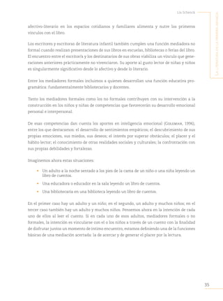 35
Lía Schenck
L
a
Literatura
en
La
primera
infancia
afectivo-literario en los espacios cotidianos y familiares alimenta y nutre los primeros
vínculos con el libro.
Los escritores y escritoras de literatura infantil también cumplen una función mediadora no
formal cuando realizan presentaciones de sus libros en escuelas, bibliotecas o ferias del libro.
El encuentro entre el escritor/a y los destinatarios de sus obras viabiliza un vínculo que gene-
raciones anteriores prácticamente no vivenciaron. Su aporte al gusto lector de niñas y niños
es singularmente significativo desde lo afectivo y desde lo literario.
Entre los mediadores formales incluimos a quienes desarrollan una función educativa pro-
gramática: fundamentalmente bibliotecarios y docentes.
Tanto los mediadores formales como los no formales contribuyen con su intervención a la
construcción en los niños y niñas de competencias que favorecerán su desarrollo emocional
personal e interpersonal.
De esas competencias dan cuenta los aportes en inteligencia emocional (Goleman, 1996),
entre los que destacamos: el desarrollo de sentimientos empáticos; el descubrimiento de sus
propias emociones, sus miedos, sus deseos; el interés por superar obstáculos; el placer y el
hábito lector; el conocimiento de otras realidades sociales y culturales; la confrontación con
sus propias debilidades y fortalezas.
Imaginemos ahora estas situaciones:
• Un adulto a la noche sentado a los pies de la cama de un niño o una niña leyendo un
libro de cuentos.
• Una educadora o educador en la sala leyendo un libro de cuentos.
• Una bibliotecaria en una biblioteca leyendo un libro de cuentos.
En el primer caso hay un adulto y un niño; en el segundo, un adulto y muchos niños; en el
tercer caso también hay un adulto y muchos niños. Pensemos ahora en la intención de cada
uno de ellos al leer el cuento. Si en cada uno de esos adultos, mediadores formales o no
formales, la intención es vincularse con el o los niños a través de un cuento con la finalidad
de disfrutar juntos un momento de íntimo encuentro, estamos definiendo una de la funciones
básicas de una mediación acertada: la de acercar y de generar el placer por la lectura.
 