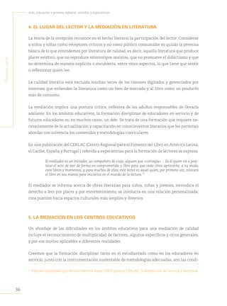 36
Arte, educación y primera infancia: sentidos y experiencias
P
rimera
Parte
4. EL LUGAR DEL LECTOR Y LA MEDIACIÓN EN LITERATURA
La teoría de la recepción reconoce en el hecho literario la participación del lector. Considerar
a niños y niñas como receptores críticos y no como público consumidor es quizás la premisa
básica de lo que entendemos por literatura de calidad, es decir, aquella literatura que produce
placer estético, que no reproduce estereotipos sexistas, que no promueve el didactismo y que
no determina de manera explícita o encubierta, entre otros aspectos, lo que tiene que sentir
o reflexionar quien lee.
La calidad literaria está excluida muchas veces de los cánones digitados y gerenciados por
intereses que entienden la literatura como un bien de mercado y al libro como un producto
más de consumo.
La mediación implica una postura crítica, reflexiva de los adultos responsables de llevarla
adelante. En los ámbitos educativos, la formación disciplinar de educadores en servicio y de
futuros educadores es, en muchos casos, un debe. Se trata de una formación que requiere ne-
cesariamente de la actualización y capacitación en conocimientos literarios que les permitan
abordar con solvencia los contenidos y metodologías curriculares.
En una publicación del CERLAC (Centro Regional para el Fomento del Libro en América Latina,
el Caribe, España y Portugal ) referida a experiencias para la formación de lectores se expresa:
El mediador es un iniciador, un compañero de viaje, alguien que «contagia»… Es él quien irá a prac-
ticar el acto de leer de forma no comprometida y libre para que cada chico aproveche, a su modo,
esos libros y momentos, y, para muchos de ellos, este lector es aquel quien, por primera vez, colocará
el libro en sus manos para iniciarlos en el mundo de la lectura.21
El mediador se informa acerca de obras literarias para niños, niñas y jóvenes; reivindica el
derecho a leer por placer y por entretenimiento; se involucra en una relación personalizada;
crea puentes hacia espacios culturales más amplios y diversos.
5. LA MEDIACIÓN EN LOS CENTROS EDUCATIVOS
Un abordaje de las dificultades en los ámbitos educativos para una mediación de calidad
incluye el reconocimiento de multiplicidad de factores, algunos específicos y otros generales,
y por ese motivo aplicables a diferentes realidades.
Creemos que la formación disciplinar tanto en el estudiantado como en los educadores en
servicio, junto con la instrumentación sustentable de metodologías adecuadas, son las condi-
21
Informe elaborado por Beatriz Helena Isaza (2007) para el CERLAC, Subdirección de lectura y escritura.
 
