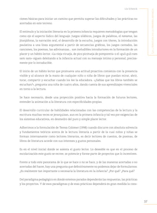 37
Lía Schenck
L
a
Literatura
en
La
primera
infancia
ciones básicas para iniciar un camino que permita superar las dificultades y las prácticas no
acertadas en este terreno.
El estímulo y la iniciación literaria en la primera infancia requieren metodologías que tengan
como eje el aspecto lúdico del lenguaje. Juegos silábicos, juegos de palabras, el nonsense, las
jitanjáforas, la narración oral, el desarrollo de la escucha, juegos con títeres, la introducción
paulatina a una línea argumental a partir de secuencias gráficas, los juegos cantados, las
canciones, los poemas, las adivinanzas... son ineludibles introductores en la formación de un
placer y un hábito lector. «La vieja virueja, de pico picotueja de pomporerá» o el «guli guli ram
sam sam» siguen deleitando a la infancia actual con su mensaje íntimo y personal, precisa-
mente por lo intraducible.
El inicio de un hábito lector que promueva una actitud proactiva comienza con la presencia
visible y al alcance de la mano de cualquier niño o niña de libros que puedan mirar, abrir,
tocar, compartir y escuchar cuando los lee la educadora. «¿Sabías que los libros también se
escuchan?», pregunta una niña de cuatro años, dando cuenta de sus aprendizajes vivenciales
en torno a la lectura.
Se hace necesario, desde una proyección positiva hacia la formación de futuros lectores,
entender la animación a la literatura con especificidades propias.
El desarrollo curricular de habilidades relacionadas con las competencias de la lectura y la
escritura muchas veces se jerarquizan, aun en la primera infancia y tal vez por exigencias de
los sistemas educativos, en desmedro del puro y simple placer lector.
Adherimos a la formulación de Teresa Colomer (1998) cuando discurre con absoluta solvencia
y fundamentos teóricos acerca de la lectura literaria a partir de la cual niños y niñas se
forman internamente como lectores literarios, es decir lectores de cuentos, de poemas, de
libros de literatura acorde con sus intereses y gustos personales.
Es en el nivel inicial donde se asienta el gusto lector. Lo deseable es que en el proceso de
escolarización este gusto se recree, se potencie y forme parte de proyectos que lo incentiven.
Frente a todo este panorama de lo que se hace o no se hace, y de las maneras acertadas o no
acertadas del hacer, hay una pregunta que definitivamente no podemos dejar de formularnos:
¿Es realmente tan importante o necesaria la literatura en la infancia? ¿Por qué? ¿Para qué?
Del paradigma pedagógico en donde estemos parados dependerán las respuestas, las prácticas
y los proyectos. Y de esos paradigmas y de esas prácticas dependerá en gran medida la cons-
 