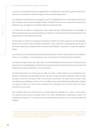 38
Arte, educación y primera infancia: sentidos y experiencias
P
rimera
Parte
trucción o no de hábitos lectores significativos, entendiendo como tales aquellos determina-
dos por la necesidad, el interés y el gusto lector de cada destinatario.
La cualidad de significativo es otorgada no por el cumplimiento de un mandato externo sino
por el impulso que emana del propio interés. El hábito lector es una construcción operativa y
dinámica que se origina y se sostiene desde la automotivación.
«El verbo leer no admite el imperativo» dice Daniel Pennac (1993) después de investigar el
efecto desmotivante que ciertas prácticas en literatura, no precisamente emancipadoras, han
producido en el estudiantado francés.
Reconocidos escritores y escritoras de literatura infantil y juvenil, algunos de ellos galardo-
nados con el Premio Hans Cristhian Andersen22
, dan cuenta del trascendente aporte que la
literatura infantil de calidad realiza a nuestras identidades culturales y a nuestras subjetivi-
dades.
La existencia y el reconocimiento de obras literarias que tienen a niñas y niños como destina-
tarios y co-creadores, se constituye per se en un dominio de los derechos de la infancia.
Las formas de garantizar esos derechos, la sustentabilidad de esos accesos, la eficacia de las
prácticas y las metodologías que favorezcan la generación de nuevos lectores son materia de
exploración y discernimientos. Y en eso estamos.
Es importante tener en cuenta que no todos los niños y niñas tienen en sus contextos coti-
dianos y familiares la posibilidad de leer o de que les lean por placer. Muchos niños y niñas
acceden a libros de literatura solo en los centros educativos. Es sobre todo en estos casos
que deberíamos defender el ejercicio de un hábito lector primordialmente placentero. Quizás
no tenga ese niño en el futuro otro contacto con la literatura que el que le ofrece el centro
educativo al que asiste.
Una manera eficaz de contrarrestar la inseguridad del educador en cuanto a instrumen-
tar prácticas para las que muchas veces no se siente debidamente capacitado es querer ser
mediador de literatura. Y el primer paso es simplemente hacer que en su sala haya libros de
calidad.
22
Desde 1956 se otorga, cada dos años, el premio Hans Christian Andersen a un autor y a un ilustrador vivos,
considerando el valor de sus aportes a la literatura infantil y juvenil. Lo concede el IBBY (Organización
Internacional para el Libro Juvenil) y está patrocinado por la Reina de Dinamarca. Es considerado el
galardón de mayor importancia en su especialidad.
 