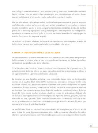 39
Lía Schenck
L
a
Literatura
en
La
primera
infancia
El sociólogo francés Michel Peroni (2003) sostiene que hay una forma de ver la lectura como
hecho cultural, pero no siempre las metodologías son emancipadoras: «Si quiere hacer
descubrir el placer de la lectura, no enseñe nada, solo transmita su pasión».
Muchas educadoras y educadores no han tenido tal vez oportunidades de generar un gusto
por lo literario, o quizás las hayan tenido pero no han generado en lo personal un verdadero
interés. Es evidente que no a todos nos gustan las mismas disciplinas. Quizás no sientan
pasión por lo literario y la propuesta no es que se obliguen a sentirlo (como si eso fuera posible).
Quizás solo se trate de reconocer que a la chicos sí les atraen, les encantan, los subyugan los
cuentos, los poemas, los juegos de lenguaje.
De acuerdo a la premisa de Peroni, de lo que se trata es que cada educador pueda, a través de
la literatura, transmitir su pasión por brindar oportunidades educativas.
6. HACIA LA DIMENSIÓN ESTÉTICA DE LA PALABRA
La conducción hacia prácticas más acertadas en la formación del hábito lector y el gusto por
la literatura en la primera infancia y en su proyección escolar tienen sin duda a favor el en-
cantamiento que producen los libros infantiles.
Toda línea de acción debe tener en esta premisa el punto de partida. De lo que se trata es de
evitar intervenir de forma tal que ese gusto natural se desvirtúe, se adormezca, se obture o
dé lugar al desinterés a partir de prácticas no adecuadas.
La literatura es una disciplina artística y sus contendidos tienen como eje la dimensión
estética de la palabra. Elliot Eisner (1995) reconoce dos abordajes o líneas de acción en la
educación artística: una educación artística extrínseca, facilitadora y motivadora del acceso
a otras áreas de conocimiento, y una educación artística intrínseca, autorreferencial y valiosa
en sí misma. Para este autor, ambas líneas de acción pueden ser complementarias, y de hecho
lo son. Lo cierto es que muchas prácticas educativas ven en las actividades artísticas solo
un medio de apoyo para lo verdaderamente importante: aprender historia, geografía, ciencias
naturales, etc. Van Dijk (1987) llama «comunicación estética» a la finalidad básica de la lite-
ratura, y esta se sustenta en el intercambio lector-autor que se realiza a través del placer que
promueve la lectura de una obra literaria.  
La mediación en literatura necesariamente estará centrada en el placer por la lectura. Podrá
estar teñida de otros objetivos extrínsecos, sobre todo en espacios educativos formales,
objetivos seguramente loables, bien intencionados y diseñados para enriquecer el crecimiento
 