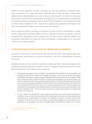 40
Arte, educación y primera infancia: sentidos y experiencias
P
rimera
Parte
infantil en áreas cognitivas, sociales, culturales, etc. Pero esos objetivos no deberán subor-
dinar la literatura a un lugar meramente facilitador para el logro de tales o cuales metas
programáticas, desplazándola de su valor intrínseco directamente vinculado a la educación
emocional y al desarrollo de la sensibilidad, la imaginación, la comunicación y la recepción de
la dimensión poética del lenguaje. Decía el poeta Vicente Huidobro en una conferencia sobre
la poesía dada en Madrid en 1921: «Aparte de la significación gramatical del lenguaje, hay
otra, una significación mágica, que es la única que nos interesa».
Que la literatura infantil contribuya a enriquecer en niñas y niños la creatividad y la imagi-
nación, a desarrollar actitudes y hábitos lectores, a favorecer vínculos entre pares y motivar
la exploración, espontánea a veces y guiada otras, de nuevos textos literarios, deberían ser
intenciones inspiradoras de líneas de acción planificadas y programadas en la educación
artística de la primera infancia.
7. POLÍTICAS EDUCATIVAS A FAVOR DE LIBROS PARA LA INFANCIA
El acceso a la literatura es un derecho de toda niña y de todo niño, y este derecho debe estar
necesariamente garantizado por políticas educativas y por los correspondientes sistemas
educativos.
Entendiendo que aún hay mucho por proponer y mucho por hacer, rescatamos algunas mo-
dalidades de políticas educativas llevadas a cabo en Uruguay que aportan una nueva mirada
sobre la importancia de la literatura en la infancia.
• El Programa Uruguay Crece Contigo23
, que depende de Presidencia de la República, se
inició en el año 2012 y cuenta con el apoyo de unicef. Entre otras acciones acompaña
a familias de sectores populares para desarrollar buenas prácticas de crianza. Cada
año a todos los niños y niñas nacidos en el país se les entrega un set de bienvenida, con
diversoselementosdecrianzaylúdicosperotambiénconlibrosinfantilesseleccionados
entre autores uruguayos mediante una licitación. Los valores literarios y la estética de
las ilustraciones de los libros, junto a los otros elementos del set «buscan mejorar los
indicadores y empoderar a las familias de los conocimientos, para que redunde en una
mejor calidad de vida». Vemos en estas acciones un importante aporte a la mediación
familiar en literatura.
• El Plan Ceibal24
ha distribuido computadoras portátiles con conectividad inalámbrica
a niños y niñas de todas las escuelas públicas del país. Entre sus muchas proyecciones
educativas, las computadoras incluyen una biblioteca virtual y un baúl de libros de
literatura infantil de autores nacionales y universales elegidos por autoridades com-
petentes en la disciplina, así como también libros informativos, lúdicos, etc. Si bien
23
http/www.crececontigo.opp.gub.uy
24
www.ceibal.edu.uy/
 