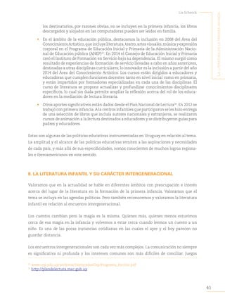 41
Lía Schenck
L
a
Literatura
en
La
primera
infancia
los destinatarios, por razones obvias, no se incluyen en la primera infancia, los libros
descargados y alojados en las computadoras pueden ser leídos en familia.
• En el ámbito de la educación pública, destacamos la inclusión en 2008 del Área del
ConocimientoArtístico,queincluyeliteratura,teatro,artesvisuales,músicayexpresión
corporal en el Programa de Educación Inicial y Primaria de la Administración Nacio-
nal de Educación pública (ANEP)25
. En 2014 el Consejo de Educación Inicial y Primaria
creó el Instituto de Formación en Servicio bajo su dependencia. El mismo surgió como
resultado de experiencias de formación de servicio llevadas a cabo en años anteriores,
destinadas a otras disciplinas curriculares; lo innovador es la inclusión a partir del año
2014 del Área del Conocimiento Artístico. Los cursos están dirigidos a educadores y
educadoras que cumplen funciones docentes tanto en nivel inicial como en primaria,
y están impartidos por formadoras especializadas en cada una de las disciplinas. El
curso de literatura se propone actualizar y profundizar conocimientos disciplinares
específicos, lo cual sin duda permite ampliar la reflexión acerca del rol de los educa-
dores en la mediación de lectura literaria.
• Otros aportes significativos están dados desde el Plan Nacional de Lectura26
. En 2012 se
trabajó con primera infancia.A la centros infantiles que participaron se les hizo entrega
de una selección de libros que incluía autores nacionales y extranjeros, se realizaron
cursos de animación a la lectura destinados a educadores y se distribuyeron guías para
padres y educadores.
Estas son algunas de las políticas educativas instrumentadas en Uruguay en relación al tema.
La amplitud y el alcance de las políticas educativas remiten a las aspiraciones y necesidades
de cada país, y más allá de sus especificidades, somos conscientes de muchos logros regiona-
les e iberoamericanos en este sentido.
8. LA LITERATURA INFANTIL Y SU CARÁCTER INTERGENERACIONAL
Valoramos que en la actualidad se hable en diferentes ámbitos con preocupación e interés
acerca del lugar de la literatura en la formación de la primera infancia. Valoramos que el
tema se incluya en las agendas políticas. Pero también reconocemos y valoramos la literatura
infantil en relación al encuentro intergeneracional.
Los cuentos cambian pero la magia es la misma. Quienes más, quienes menos estuvimos
cerca de esa magia en la infancia y volvemos a estar cerca cuando leemos un cuento a un
niño. Es una de las pocas instancias cotidianas en las cuales el ayer y el hoy parecen no
guardar distancia.
Los encuentros intergeneracionales son cada vez más complejos. La comunicación no siempre
es significativa ni profunda y los intereses comunes son más difíciles de conciliar. Juegos
25
www.cep.edu.uy/archivos/DestacadosCep/Programa_Escolar.pdf
26
http://plandelectura.mec.gub.uy.
 