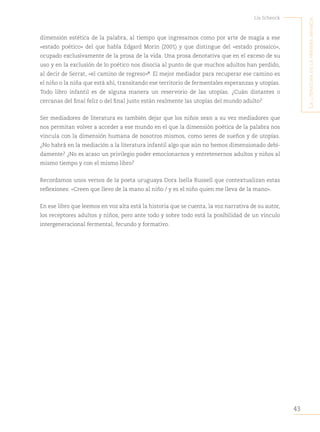 43
Lía Schenck
L
a
Literatura
en
La
primera
infancia
dimensión estética de la palabra, al tiempo que ingresamos como por arte de magia a ese
«estado poético» del que habla Edgard Morin (2001) y que distingue del «estado prosaico»,
ocupado exclusivamente de la prosa de la vida. Una prosa denotativa que en el exceso de su
uso y en la exclusión de lo poético nos disocia al punto de que muchos adultos han perdido,
al decir de Serrat, «el camino de regreso»“
. El mejor mediador para recuperar ese camino es
el niño o la niña que está ahí, transitando ese territorio de fermentales esperanzas y utopías.
Todo libro infantil es de alguna manera un reservorio de las utopías. ¿Cuán distantes o
cercanas del final feliz o del final justo están realmente las utopías del mundo adulto?
Ser mediadores de literatura es también dejar que los niños sean a su vez mediadores que
nos permitan volver a acceder a ese mundo en el que la dimensión poética de la palabra nos
vincula con la dimensión humana de nosotros mismos, como seres de sueños y de utopías.
¿No habrá en la mediación a la literatura infantil algo que aún no hemos dimensionado debi-
damente? ¿No es acaso un privilegio poder emocionarnos y entretenernos adultos y niños al
mismo tiempo y con el mismo libro?
Recordamos unos versos de la poeta uruguaya Dora Isella Russell que contextualizan estas
reflexiones: «Creen que llevo de la mano al niño / y es el niño quien me lleva de la mano».
En ese libro que leemos en voz alta está la historia que se cuenta, la voz narrativa de su autor,
los receptores adultos y niños, pero ante todo y sobre todo está la posibilidad de un vínculo
intergeneracional fermental, fecundo y formativo.
 