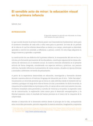 45
Arte, educación y primera infancia: sentidos y experiencias
El sensible acto de mirar: la educación visual
en la primera infancia
Salomón Azar
INTRODUCCIÓN
El desarrollo temprano de cada niño está relacionado con el desa-
rrollo humano de un país (unesco).
Lo que sucede durante la primera infancia posee una trascendencia fundamental, tanto para
el acontecer inmediato de cada niño o niña como para su porvenir. Se trata de un período
de la vida en el cual los infantes desarrollan su mente y su cuerpo, construyen su identidad,
aprenden a convivir en sociedad, a reflexionar, a pensar, a sentir. En esta etapa adquieren la
lengua materna y aprenden a aprender.
La construcción de una didáctica de la primera infancia, la incorporación del arte en los cu-
rrículos y la formación permanente de los educadores, constituyen algunos de los temas edu-
cativos de relevancia en el momento actual. Es nuestra intención abordarlos en el presente
artículo de forma integrada, considerando sus aspectos teóricos y prácticos, con postura
ecléctica, haciendo referencia al pensamiento de varios autores, situados en épocas diversas
y asociados a diferentes corrientes de pensamiento.
A partir de la experiencia desarrollada en educación, investigación y formación docente
durante cuarenta años en el Instituto Uruguayo de Educación por el Arte - Taller Barradas25
,
visualizamos un recorrido personal que se inicia en cada individuo desde el momento del na-
cimiento y prosigue a lo largo de la vida en forma circular y ascendente. En dicho recorrido, la
conquista de la subjetividad es el principio y el fin, el cuerpo oficia como instrumento vincular,
el entorno inmediato como proveedor y custodio de vivencias y recuerdos, la expresión como
vía de comunicación, la exploración como motor para el desarrollo sensoperceptivo, y la
libertad expresiva como el resultado de buenos procesos en el marco de la conquista de la
subjetividad.
Atender al desarrollo de la dimensión estética desde el principio de la vida, acompañando
estos recorridos personales, permite resguardar la esencia sensitiva, imaginativa y expresiva
25
Taller Barradas, del Instituto Uruguayo de Educación por el Arte. Primer Centro de Formación Docente
en las Áreas Expresivas para la Educación Formal Montevideo, Uruguay, creado en el año 1974. Director:
Lic. Salomón Azar. http://www.tallerbarradas.org/.
 