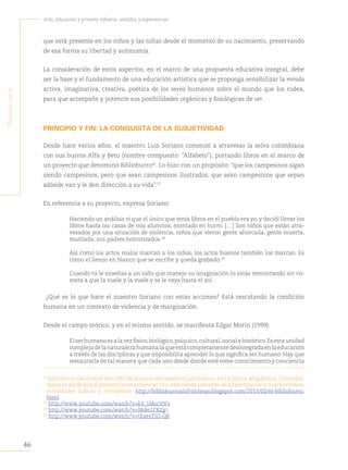 46
Arte, educación y primera infancia: sentidos y experiencias
P
rimera
Parte
que está presente en los niños y las niñas desde el momento de su nacimiento, preservando
de esa forma su libertad y autonomía.
La consideración de estos aspectos, en el marco de una propuesta educativa integral, debe
ser la base y el fundamento de una educación artística que se proponga sensibilizar la mirada
activa, imaginativa, creativa, poética de los seres humanos sobre el mundo que los rodea,
para que acompañe y potencie sus posibilidades orgánicas y fisiológicas de ver.
PRINCIPIO Y FIN: LA CONQUISTA DE LA SUBJETIVIDAD
Desde hace varios años, el maestro Luis Soriano comenzó a atravesar la selva colombiana
con sus burros Alfa y Beto (nombre compuesto: “Alfabeto”), portando libros en el marco de
un proyecto que denominó Biblioburro26
. Lo hizo con un propósito: “que los campesinos sigan
siendo campesinos, pero que sean campesinos ilustrados, que sean campesinos que sepan
adónde van y le den dirección a su vida”.27
En referencia a su proyecto, expresa Soriano:
Haciendo un análisis vi que el único que tenía libros en el pueblo era yo, y decidí llevar los
libros hasta las casas de mis alumnos, montado en burro. […] Son niños que están atra-
vesados por una situación de violencia, niños que vieron gente ahorcada, gente muerta,
mutilada, sus padres horrorizados.28
Así como los actos malos marcan a los niños, los actos buenos también los marcan. Es
como el lienzo en blanco que se escribe y queda grabado.29
Cuando tú le enseñas a un niño que maneje su imaginación lo estás remontando sin co-
meta a que la vuele y la vuele y se le vaya hasta el sol.
¿Qué es lo que hace el maestro Soriano con estas acciones? Está rescatando la condición
humana en un contexto de violencia y de marginación.
Desde el campo teórico, y en el mismo sentido, se manifiesta Edgar Morin (1999):
Elserhumanoesalavezfísico,biológico,psíquico,cultural,socialehistórico.Esestaunidad
complejadelanaturalezahumanalaqueestácompletamentedesintegradaenlaeducación
a través de las disciplinas y que imposibilita aprender lo que significa ser humano. Hay que
restaurarla de tal manera que cada uno desde donde esté tome conocimiento y conciencia
26
Biblioburro nació en el año 1997 de la mano del maestro Luis Soriano, en La Gloria, Magdalena, Colombia.
Hasta el día de hoy el proyecto se mantiene activo, ofreciendo jornadas de alfabetización a muchos niños,
actividades lúdicas y recreativas. http://biblioburrosinfronteras.blogspot.com/2013/02/el-biblioburro.
html.
27
http://www.youtube.com/watch?v=k4_1MscVJFs
28
http://www.youtube.com/watch?v=lBi8e1FXZg8
29
http://www.youtube.com/watch?v=tEaezTlO-Q8
 