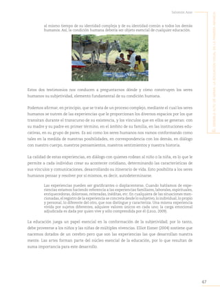 47
Salomón Azar
E
l
sEnsiblE
acto
dE
mirar
:
la
Educación
visual
En
la
primEra
infancia
al mismo tiempo de su identidad compleja y de su identidad común a todos los demás
humanos. Así, la condición humana debería ser objeto esencial de cualquier educación.
Estos dos testimonios nos conducen a preguntarnos dónde y cómo construyen los seres
humanos su subjetividad, elemento fundamental de su condición humana.
Podemos afirmar, en principio, que se trata de un proceso complejo, mediante el cual los seres
humanos se nutren de las experiencias que le proporcionan los diversos espacios por los que
transitan durante el transcurso de su existencia, y los vínculos que en ellos se generan: con
su madre y su padre en primer término, en el ámbito de su familia, en las instituciones edu-
cativas, en su grupo de pares. Es así como los seres humanos nos vamos conformando como
tales en la medida de nuestras posibilidades, en correspondencia con los demás, en diálogo
con nuestro cuerpo, nuestros pensamientos, nuestros sentimientos y nuestra historia.
La calidad de estas experiencias, en diálogo con quienes rodean al niño o la niña, es lo que le
permite a cada individuo crear su acontecer cotidiano, determinando las características de
sus vínculos y comunicaciones, desarrollando su itinerario de vida. Esto posibilita a los seres
humanos pensar y resolver por sí mismos, es decir, autodeterminarse.
Las experiencias pueden ser gratificantes o displacenteras. Cuando hablamos de expe-
riencias estamos haciendo referencia a las experiencias familiares, laborales, espirituales,
enriquecedoras, dolorosas, reiteradas, inéditas, etc. En cualquiera de las situaciones men-
cionadas,el registro de la experiencia se concreta desde lo subjetivo,lo individual,lo propio
y personal, lo diferente del otro, que nos distingue y caracteriza. Una misma experiencia
vivida por sujetos diferentes, adquiere valores únicos en cada uno; la carga emocional
adjudicada es dada por quien vive y sólo comprendida por él (Lego, 2009).
La educación juega un papel esencial en la conformación de la subjetividad; por lo tanto,
debe proveerse a los niños y las niñas de múltiples vivencias. Elliot Eisner (2004) sostiene que
nacemos dotados de un cerebro pero que son las experiencias las que desarrollan nuestra
mente. Las artes forman parte del núcleo esencial de la educación, por lo que resultan de
suma importancia para este desarrollo.
 
