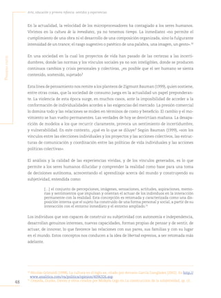 48
Arte, educación y primera infancia: sentidos y experiencias
P
rimera
Parte
En la actualidad, la velocidad de los microprocesadores ha contagiado a los seres humanos.
Vivimos en la cultura de la inmediatez, ya no tenemos tiempo. La inmediatez «no permite el
cumplimiento de una obra ni el desarrollo de una composición organizada, sino la fulgurante
intensidad de un trance; el rasgo sugestivo o patético de una palabra, una imagen, un gesto».30
En una sociedad en la cual los proyectos de vida han pasado de las certezas a las incerti-
dumbres, donde las normas y los vínculos sociales ya no son inteligibles, donde se producen
continuos cambios y crisis personales y colectivas, ¿es posible que el ser humano se sienta
contenido, sostenido, sujetado?
Esta línea de pensamiento nos remite a los planteos de Zigmunt Bauman (1999), quien sostiene,
entre otras cosas, que la sociedad de consumo juega en la actualidad un papel preponderan-
te. La violencia de esta época surge, en muchos casos, ante la imposibilidad de acceder a la
conformación de individualidades acordes a las exigencias del mercado. La presión comercial
lo domina todo y las relaciones se miden en términos de costo y beneficio. El cambio y el mo-
vimiento se han vuelto permanentes. Las verdades de hoy se desvirtúan mañana. La desapa-
rición de modelos a los que recurrir claramente, provoca un sentimiento de incertidumbre,
y vulnerabilidad. En este contexto, ¿qué es lo que se diluye? Según Bauman (1999), «son los
vínculos entre las elecciones individuales y los proyectos y las acciones colectivos, las estruc-
turas de comunicación y coordinación entre las políticas de vida individuales y las acciones
políticas colectivas».
El análisis y la calidad de las experiencias vividas, y de los vínculos generados, es lo que
permite a los seres humanos dilucidar y comprender la realidad como base para una toma
de decisiones autónoma, acrecentando el aprendizaje acerca del mundo y construyendo su
subjetividad, entendida como:
[…] el conjunto de percepciones, imágenes, sensaciones, actitudes, aspiraciones, memo-
rias y sentimientos que impulsan y orientan el actuar de los individuos en la interacción
permanente con la realidad. Esta concepción es retomada y caracterizada como una dis-
posición interna que el sujeto ha construido de una forma personal y social, a partir de su
interacción con el entorno inmediato y el entorno ampliado.31
Los individuos que son capaces de construir su subjetividad con autonomía e independencia,
desarrollan genuinos intereses, nuevas capacidades, formas propias de pensar y de sentir, de
actuar, de innovar, lo que favorece las relaciones con sus pares, sus familias y con su lugar
en el mundo. Estos conceptos nos conducen a la idea de libertad expresiva, a ser retomada más
adelante.
30
Nicolás Grimaldi (1998), La cultura en el siglo xx, citado por Antonio García Danglades (2002). En http://
www.analitica.com/va/politica/opinion/4096326.asp.
31
Grajeda, Durán, Davini y otros citados por Mizkyla Lego en La construcción de la subjetividad, op. cit.
 