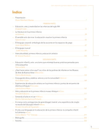 5
Arte, educación y primera infancia: sentidos y experiencias
Índice
—
— Presentación
Álvaro Marchesi Ullastres.........................................................................................................................7
PRIMERA PARTE
—
— Educación, arte y creatividad en las infancias del siglo XXI
Elizabeth Ivaldi........................................................................................................................................11
—
— La literatura en la primera infancia
Lía Schenck..............................................................................................................................................29
—
— El sensible acto de mirar: la educación visual en la primera infancia
Salomón Azar..........................................................................................................................................45
—
— El lenguaje corporal: simbología de las acciones en los espacios de juego
Javier Abad Molina.................................................................................................................................67
—
— El lenguaje musical
Judith Akoschky.....................................................................................................................................87
—
— Interculturalidad, primera infancia y educación artística
M. Victoria Peralta E.............................................................................................................................103
SEGUNDA PARTE
—
— Educación infantil y arte: una trama que entreteje buenas prácticas pensadas para
niños pequeños
Patricia Sarlé..........................................................................................................................................121
—
— ¿Qué hacen estos niños aquí? Los niños de los jardines de infantes en los Museos
de Arte de Buenos Aires • Argentina
Patricia Berdichevsky............................................................................................................................133
—
— Conjugando ética y estética: arte en y con la comunidad • Uruguay
Alicia Milán López.................................................................................................................................149
—
— Experiencias de educación artística en la primera infancia: puntos de encuentro de
distintos enfoques • Colombia
Juanita Eslava Mejía.............................................................................................................................163
—
— Arte y educación en la primera infancia museo Artequin • Chile
Yennyferth Becerra ..............................................................................................................................177
—
— Sintiendo el arte en mi ser • México
Martha Gabriela Espinosa Pichardo....................................................................................................187
—
— A criança como protagonista da aprendizagem teatral: uma experiência de criação
na escola de Educação Infantil • Brasil
Ricardo Carvalho de Figueiredo..........................................................................................................201
—
— El arte y sus lenguajes en la educación de la primera infancia: la compañía infantil
la Colmenita • Cuba
Carlos Alberto “Tin” Cremata.............................................................................................................211
—
— Bibliografía................................................................................................................................... 223
—
— Autores.......................................................................................................................................... 233
 