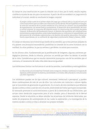 50
Arte, educación y primera infancia: sentidos y experiencias
P
rimera
Parte
El cuerpo es una construcción en y para la relación con el otro; por lo tanto, resulta impres-
cindible la mirada de ese otro para reconocerse. A partir de ello se establece un juego entre lo
individual y lo social, siendo su resultante la imagen corporal.
El propio cuerpo suele ser el primer objeto de juego que utiliza el niño y a la vez recurre a él
comoinstrumentoparaaccederalasrelacionesconlosdemás.Noseríaposiblecontemplar
la toma de conciencia de su propia existencia si la criatura no contara con la posibilidad
de experimentar con sensaciones y movimientos. El desarrollo de la sensibilidad, del tono
y control corporal, la conquista del dominio motor, la construcción de su propio esquema
corporal, el desarrollo del predominio lateral, el dominio del equilibrio, las coordinaciones
y movimientos especializados,están todos basados para su conquista en la posibilidad casi
permanente de actividades exploratorias y de dominio de carácter placentero, frecuente-
mente espontáneas, en un ambiente de seguridad y estimulante (Sarlé y Arnaiz, 2009).
El cuerpo se relaciona con el entorno por medio de los sentidos, que se encuentran alojados en
él y poseen una jerarquía trascendental; posibilitan la conexión de los seres humanos con la
realidad. En otras palabras, lo que no sentimos o percibimos, no existe para nosotros.
En los últimos años, fundamentado por la proliferación de imágenes, algunas corrientes pe-
dagógicas plantean, desde la infancia, priorizar un sentido por sobre los demás: el sentido
de la vista. Consideramos que no resulta conveniente jerarquizar uno de los sentidos; por el
contrario, el tratamiento de todos ellos debe darse en igualdad.
Las inhibiciones limitan con frecuencia el uso de los sentidos, coartándolos y restringiéndolos:
La educación y la sociedad han formado seres inseguros, tímidos, miedosos e incapaces de
expresar públicamente los deseos y necesidades a sí mismo dificultando la comunicación
y la libre expresión.32
Los inhibidores pueden ser de tipo cultural, emocional, intelectual o perceptual, y pueden
darse combinaciones de más de uno de ellos. Los culturales son creencias o valores rígidos
que se transmiten de generación en generación. En el marco de esta realidad es que debemos
ayudar a niños y niñas a salir de esta situación, disolviendo las trabas que hayan incorporado.
Es necesario promover el autoconocimiento a partir de la detección de sus inhibiciones, que
actúan como obstáculos importantes para el acto creador, para el desarrollo de la libertad
expresiva. Desde la educación se deben abordar las situaciones de inhibición detectadas, por
medio de propuestas de autoexpresión en las cuales la exploración y la investigación de la
materia ayuden a niños y niñas a alcanzar sus propias verdades.
32
Gilda Waisburd (1996), Creatividad y transformación. México, Editorial Trillas, citado por Diana López
Castro en «Los inhibidores personales como obstáculo para el desarrollo de la creatividad», revista
Creando, Universidad de Colombia, año 2. Disponible en: http://api.ning.com/files/UMYORiDsjDGA2
1F8aBSkMRlBxOr4A732A85dt3Jih60dlHYohQPrMTe9L4P-o7QM3CIt-Mj9u6h4R-977s74E9YbQ0ODFUjg/
Inhibidorespersonales.pdf
 