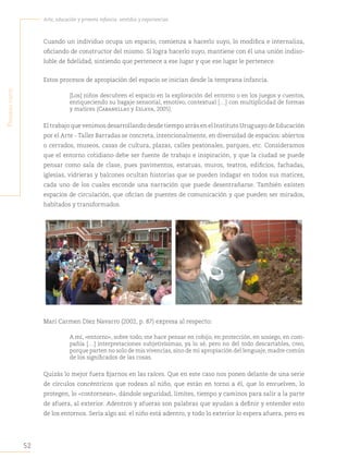 52
Arte, educación y primera infancia: sentidos y experiencias
P
rimera
Parte
Cuando un individuo ocupa un espacio, comienza a hacerlo suyo, lo modifica e internaliza,
oficiando de constructor del mismo. Si logra hacerlo suyo, mantiene con él una unión indiso-
luble de fidelidad, sintiendo que pertenece a ese lugar y que ese lugar le pertenece.
Estos procesos de apropiación del espacio se inician desde la temprana infancia.
[Los] niños descubren el espacio en la exploración del entorno o en los juegos y cuentos,
enriqueciendo su bagaje sensorial, emotivo, contextual […] con multiplicidad de formas
y matices (Cabanellas y Eslava, 2005).
El trabajo que venimos desarrollando desde tiempo atrás en el Instituto Uruguayo de Educación
por el Arte - Taller Barradas se concreta, intencionalmente, en diversidad de espacios: abiertos
o cerrados, museos, casas de cultura, plazas, calles peatonales, parques, etc. Consideramos
que el entorno cotidiano debe ser fuente de trabajo e inspiración, y que la ciudad se puede
pensar como sala de clase, pues pavimentos, estatuas, muros, teatros, edificios, fachadas,
iglesias, vidrieras y balcones ocultan historias que se pueden indagar en todos sus matices,
cada uno de los cuales esconde una narración que puede desentrañarse. También existen
espacios de circulación, que ofician de puentes de comunicación y que pueden ser mirados,
habitados y transformados.
Mari Carmen Díez Navarro (2002, p. 87) expresa al respecto:
A mí, «entorno», sobre todo, me hace pensar en cobijo, en protección, en sosiego, en com-
pañía […] interpretaciones subjetivísimas, ya lo sé, pero no del todo descartables, creo,
porque parten no solo de mis vivencias, sino de mi apropiación del lenguaje, madre común
de los significados de las cosas.
Quizás lo mejor fuera fijarnos en las raíces. Que en este caso nos ponen delante de una serie
de círculos concéntricos que rodean al niño, que están en torno a él, que lo envuelven, lo
protegen, lo «contornean», dándole seguridad, limites, tiempo y caminos para salir a la parte
de afuera, al exterior. Adentros y afueras son palabras que ayudan a definir y entender esto
de los entornos. Sería algo así: el niño está adentro, y todo lo exterior lo espera afuera, pero es
 