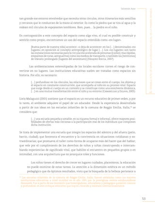 53
Salomón Azar
E
l
sEnsiblE
acto
dE
mirar
:
la
Educación
visual
En
la
primEra
infancia
tan grande ese entorno envolvedor que necesita otros círculos, otros itinerarios más sencillos
y cercanos que le conduzcan de la mano al exterior. Es como la piedra que se tira al agua y la
rodean mil círculos de espejeantes temblores. Bien, pues… la piedra es el niño.
En contraposición a este concepto del espacio como algo vivo, el cual es posible construir y
sentirlo como propio, encontramos un uso del espacio entendido como «no lugar».
[Buena parte de nuestra vida] acontece −o deja de acontecer- en los […] denominados «no
lugares» en oposición al concepto antropológico de lugar […]. Los «no lugares» son tanto
lasinstalacionesnecesariasparalacirculaciónaceleradadepersonas([calles],víasrápidas,
empalmes de rutas,aeropuertos) como los medios de transporte,o también los [territorios]
de tránsito prolongado [lugares del anonimato] (Vásquez Rocca, 2007).
Las ambientaciones estereotipadas de los locales escolares corren el riesgo de con-
vertirse en no lugares. Las instituciones educativas suelen ser tratadas como espacios sin
historia. Por ello, es necesario:
[…] profundizar en los vínculos, las relaciones que se crean entre el cuerpo, los objetos y
el espacio en constante construcción, que acompaña al niño en su proceso vital. Espacio
que surge desde el cuerpo en un contexto y se constituye como una envolvente dinámica,
[…] en una mutua transformación entre el niño y su entorno (Cabanellas y Eslava, 2005).
Loris Malaguzzi (2001) sostiene que el espacio es un recurso educativo de primer orden, y por
lo tanto, el ambiente adquiere el papel de un educador. Desde la experiencia desarrollada
a partir de sus ideas en las escuelas infantiles de la comuna de Reggio Emilia, Italia,34
se
considera que:
[…] una escuela pequeña y amable, en su riqueza formal e informal, ofrece mayores posi-
bilidades de ofertas más cercanas a la participación real de los individuos que componen
dicha institución.
Se trata de implementar una escuela que integre los espacios del adentro y del afuera (patio,
barrio, ciudad); que favorezca el encuentro y la convivencia en situaciones cotidianas y ex-
traordinarias; que promueva el taller como forma de ocuparse más del hacer que del hablar;
que vele por el cumplimiento de los derechos de niños y niñas construyendo e intercam-
biando experiencias de significado vital, que habilite el encuentro en pequeños grupos o en
intimidad, con una arquitectura que no jerarquice roles y funciones.
Los niños tienen el derecho de crecer en lugares cuidados, placenteros; la educación
no puede eximirse de estas tareas. La atención a la dimensión estética es un método
pedagógico que da óptimos resultados, visto que la búsqueda de la belleza pertenece a
34
Las escuelas infantiles de la comuna de Reggio Emilia, Italia, fueron señaladas como las mejores
instituciones educativas a nivel mundial en el año 1991 por la prestigiosa revista estadounidense
Newsweek. Fue a partir de ese momento que investigadores, educadores y pedagogos quisieron conocer
y profundizar en este enfoque educativo que hoy es conocido y valorado internacionalmente.
 