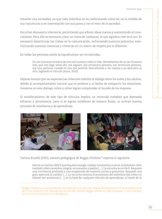 55
Salomón Azar
E
l
sEnsiblE
acto
dE
mirar
:
la
Educación
visual
En
la
primEra
infancia
resuelve una necesidad, ya que cada individuo se va conformando como tal, en la medida de
sus coyunturas y en interrelación con sus pares y con el resto de la sociedad.
Escuchar demuestra tolerancia, permitiendo que afloren ideas nuevas y aumentando el cono-
cimiento. Para ello es necesario crear un clima de confianza, lo que significa creer en el otro. Es
necesario desarticular las trabas en la comunicación, enfrentando nuestros prejuicios, exte-
riorizando nuestras creencias y vivencias en un marco de respeto por lo diferente.
En todas las personas existe la inquietud por ser reconocidas.
Un ser humano necesita de otro ser humano toda la vida. Necesitamos de un ser humano
real, que nos diga: estas ahí, sos alguien, me reconozco persona, me reconocen persona,
soy una persona cuando el otro me permite descubrirme a mí mismo y yo descubro al
otro, logrando el vínculo (Azar, 2010).
Dejarse investir por las experiencias infantiles habilita el diálogo entre los niños y los adultos,
debido al acompañamiento natural que se produce y al hecho de compartir las emociones.
Inmersos en este diálogo, niños y niñas logran comprender el mundo de los mayores.
El establecimiento de este tipo de vínculos implica un recorrido complejo que demanda
esfuerzo y persistencia, pero si se logran establecer de manera fluida, se activan buenos
procesos de enseñanza y de aprendizaje.
Carlina Rinaldi (2001), asesora pedagógica de Reggio Children35
expresa lo siguiente:
Este es un camino difícil que requiere energía,trabajo constante y,a veces,sufrimiento.Pero
también ofrece asombro, alegría, entusiasmo y pasión […]. La escucha no es fácil. Requiere
una conciencia profunda y una suspensión de nuestros juicios y prejuicios. Requiere una
gran apertura al cambio […]. La escucha elimina el anonimato del individuo (los niños no
toleran ser anónimos) […]; es la base de cualquier relación de aprendizaje. A través de la
35
Reggio Children es una fundación sin fines de lucro que fue creada oficialmente el 29 de septiembre de
2011 con el objetivo de difundir los valores del enfoque Reggio Emilia en todo el mundo, y que coordina
el Centro Internacional Loris Malaguzzi.
 