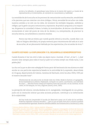 56
Arte, educación y primera infancia: sentidos y experiencias
P
rimera
Parte
acción y la reflexión, el aprendizaje toma forma en la mente del sujeto y, a través de la
representación y el intercambio, se convierte en conocimiento y habilidad.
La consolidación de la escucha en los procesos de comunicación suscita emoción; sensibilidad
a los patrones que nos conectan con otros (códigos / ética); necesidad de escuchar con todos
nuestros sentidos y no solo con los oídos, de reconocer los múltiples lenguajes, símbolos y
códigos, que la gente usa para comunicarse y expresarse, de producir preguntas y no respues-
tas, de generar la curiosidad, el deseo, la duda y la incertidumbre, de abrirse a las diferencias
reconociendo el valor del punto de vista de los demás y su interpretación, de practicar la
escucha interna, escuchándonos a nosotros mismos.
Nunca soy más yo mismo que cuando guardo silencio y escucho, cuando dejo a un
lado mi fatigosa identidad y mi propia memoria para concentrarme del todo en el acto
de escuchar, de ser plenamente habitado por las experiencias y los recuerdos de otros.36
CUARTO ESTADIO: LA EXPLORACIÓN Y EL DESARROLLO SENSOPERCEPTIVO
Cuando divisamos el mar nos entró a todos una alegría nueva e inusitada. ¡El mar!, ¡el mar! […] ¿Qué
encanto tiene siempre para todos el mar?
¿A quién no le arranca siempre una mirada nueva, o una
palabra feliz?
La cita con la que se abre este subepígrafe forma parte del testimonio de una alumna en edad
escolar en una particular experiencia basada en la centralidad de la expresión, desarrollada
en Uruguay, departamento de Colonia, Canteras de Riachuelo, entre los años 1928 y 1935 por
el maestro Jesualdo Sosa37
:
[Testimonio] de una educación en donde todo era vivido, desde la historia a la geografía,
de las matemáticas al idioma. Palpitando, contando un cuento, una historia, una anécdota
de viaje […]. Muchas horas trabaja [el maestro] fuera de la escuela: en las canteras, en las
calles, en los bosques, en ríos y lagunas (Azar y otros, 2005).
La percepción del entorno, introduciéndose en él, navegándolo, investigando en sus grietas,
junto con la conmoción interior que estas acciones producen, contribuye a la conformación
de la subjetividad.
No hay modo de comprender el mundo sin detectarlo antes con el radar de los sentidos.
Podemos expandir nuestros sentidos […] pero lo que se halla fuera de su alcance quedará
necesariamente ignorado. Nuestros sentidos definen las fronteras de la conciencia y como
36
Antonio Muñoz Molina, (2001). Sefarad, Madrid, Alfaguara.
37
Jesús Aldo, Jesualdo, Sosa (1905 -1982). Maestro y pedagogo uruguayo, investigador, profesor de literatura
infantil, poeta, novelista y periodista. Autor del libro La expresión creadora (1950), en el cual estableció
los lineamientos teóricos de la experiencia educativa que desarrolló en la escuela rural de Canteras de
Riachuelo, Colonia, entre 1928 y 1935, y de la novela, basada en la narrativa de la citada experiencia.
 