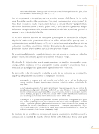 57
Salomón Azar
E
l
sEnsiblE
acto
dE
mirar
:
la
Educación
visual
En
la
primEra
infancia
somos exploradores e investigadores innatos de lo desconocido pasamos una gran parte
de nuestra vida recorriendo (Ackerman, 2000).
Las herramientas de la sensopercepción nos permiten acceder a la información necesaria
para desarrollar nuestra vida en sociedad. Pero, ¿qué entendemos por sensopercepción? Se
trata de un proceso que resulta preponderante durante la primera infancia y que posibilita la
relación de los individuos con el mundo que los rodea, a partir de lo cual generan su imagen
del mismo. Los órganos sensoriales permiten conocer el mundo físico, aprendizaje que resulta
necesario para el desarrollo de la vida.
La actividad sensorial se divide en exterocepción y propiocepción. La exterocepción es la per-
cepción de los estímulos que emanan del exterior: visión, audición, olfato, gusto y tacto. La
propiocepción es un sentido de interocepción, por el que se tiene conciencia del estado interno
del cuerpo: cenestésico, kinestésico o cinético y de orientación. La sensación, el estímulo y la
percepción resultan imprescindibles para que estos procesos ocurran.
La sensación es la impresión recogida por nuestro sistema sensorio provocada por estímulos
propios y del medio ambiente, que activa la reacción de nuestro cuerpo.
El estímulo, del latín  stimulus, una de cuyas acepciones es «aguijón», es generador, causa,
energía, señal u objeto que provoca una reacción externa o interna ya sea química, física o
mecánica que puede provocar que nuestros órganos sensoriales reaccionen.
La percepción es la interpretación producida a partir de los estímulos, su organización,
registro y categorización conducente a su compresión consciente.
Nuestra piel es una suerte de traje espacial [una burbuja] con el cual nos desplazamos
en una atmósfera de gases ásperos, rayos cósmicos, radiaciones solares y obstáculos de
toda clase.
La burbuja es nuestra piel. Pero la piel también está viva, respira y excreta, nos protege de
las radiaciones peligrosas y del ataque [exterior], nos aísla del calor y el frío, se repara a sí
misma cuando es necesario, regula el flujo sanguíneo, actúa como un marco para nuestro
sentido del tacto, nos guía en la atracción sexual, define nuestra individualidad y contiene
toda la carne y los humores, dentro de nosotros, donde deben estar.
Nuestra piel es lo que se interpone entre nosotros y el mundo. Basta pensarlo un poco
para advertir que ninguna otra parte de nosotros hace contacto con algo ajeno a nuestro
cuerpo. La piel nos aprisiona, pero también nos da una forma individual, nos protege de
invasores, nos enfría o calienta según lo necesitemos, […] contiene nuestros fluidos corpo-
rales. Lo más asombroso, quizás, es que puede repararse cuando debe hacerlo, y de hecho
está renovándose todo el tiempo (Ackerman, 2000).
La totalidad de los sentidos que componen el sistema sensoriomotor posibilitan nuestra
conexión con la realidad del mundo exterior. Por lo tanto, todos ellos deben tener igual
 