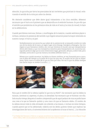 58
Arte, educación y primera infancia: sentidos y experiencias
P
rimera
Parte
atención, lo que echa por tierra los postulados de las corrientes que priorizan lo visual, enfa-
tizando el sentido de la vista por sobre los demás.
No obstante considerar que debe darse igual tratamiento a los cinco sentidos, debemos
reconocer que el tacto es el primero que se desarrolla en el embrión humano. Es por ello que
el sentido que predomina en los primeros años de vida es el tacto y la vista (lo visual), lo hace
en la adolescencia.
Cuando percibimos texturas, formas, o morfologías de la materia, cuando sentimos placer o
rechazo, estamos en presencia del sentido cuyo órgano sensorial posee la mayor extensión en
nuestro cuerpo: el tacto y la piel.
Verdaderamente son pocos los que saben de la existencia de un pequeño cerebro en cada
uno de los dedos de la mano, en algún lugar entre falange, falangina y falangeta. Ese otro
órgano al que llamamos cerebro, ese con que venimos al mundo, ese que transportamos
dentro del cráneo, y que nos transporta a nosotros para transportarlo a él, nunca ha con-
seguido producir algo que no sean intenciones vagas, generales, difusas, y sobre todo, poco
variadas, acerca de lo que las manos y los dedos deberán hacer. […]
Nótese que cuando nacemos, los dedos no tienen cerebros, se van formando poco a poco,
con el paso del tiempo y el auxilio de lo que los ojos ven. El auxilio de los ojos es impor-
tante, tanto como el auxilio de lo que es visto por ellos. Por eso lo que los dedos siempre
han hecho mejor es revelar lo oculto. […]
Para que el cerebro de la cabeza supiese lo que era La Pietà38
, fue necesario que los dedos la
tocaran, sintieran su aspereza, el peso y la densidad; fue necesario que se hirieran con ella.
Solo mucho tiempo después el cerebro comprendió que de aquel pedazo de roca se podía hacer
una cosa a la que se llamaría «puñal» y una cosa a la que se llamaría «ídolo». El cerebro de
la cabeza estuvo toda la vida retrasado con relación a las manos, e incluso en estos tiempos,
cuando parece que se ha adelantado, todavía son los dedos quienes tienen que explicar las
investigaciones del tacto, el estremecimiento de la epidermis al tocar el barro […] la vibración
38
La Piedad del Vaticano o Pietá es un grupo escultórico en mármol realizado por el artista Miguel Angel
entre 1948 y 1949. Se encuentra en la Basílica de San Pedro del Vaticano.
 