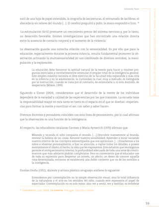 59
Salomón Azar
E
l
sEnsiblE
acto
dE
mirar
:
la
Educación
visual
En
la
primEra
infancia
sutil de una hoja de papel extendida, la orografía de las texturas, el entramado de las fibras, el
abecedario en relieve del mundo […]. El cerebro preguntó y pidió, la mano respondió e hizo. 39
La estimulación táctil promueve un crecimiento precoz del sistema nervioso y, por lo tanto,
un desarrollo favorable. Existen investigaciones que han encontrado una relación directa
entre la ausencia de contacto corporal y el aumento de la violencia.
La observación guarda una estrecha relación con la sensorialidad. Es por ello que para la
educación, especialmente durante la primera infancia, resulta fundamental promover la ob-
servación activando la multisensorialidad (el uso combinado de diversos sentidos), la mani-
pulación y la exploración.
La educación debe favorecer la aptitud natural de la mente para hacer y resolver pre-
guntas esenciales y correlativamente estimular el empleo total de la inteligencia general.
Este empleo máximo necesita el libre ejercicio de la facultad más expandida y más viva
en la infancia y en la adolescencia: la curiosidad, la cual, muy a menudo, es extinguida
por la instrucción, cuando se trata por el contrario, de estimularla o, si está dormida, de
despertarla (Morin, 1999).
Siguiendo a Eisner (2004), consideramos que el desarrollo de la mente de los individuos
dependerá de la variedad y calidad de las experiencias por las que transiten. La escuela tiene
la responsabilidad mayor en esta tarea en tanto es el espacio en el que se diseñan «experien-
cias para formar la mente y movilizar el ser, con saber y saber hacer».
Diversos docentes y pensadores coinciden con esta línea de pensamiento, por lo cual afirman
que la observación es una función de la inteligencia.
Al respecto, las educadoras catalanas Carmen y María Aymerich (1970) afirman que:
Mirando y tocando el niño conquista el mundo. […] Descubrir nuevamente al mundo,
renovar la belleza de las cosas. Renovar nuestra sensibilidad. Aprender a mirar vaciando
nuestro interior de los conceptos estereotipados que nos aprisionan. […] Enseñemos a los
niños a observar personalmente, a fijar su atención, a captar todos los detalles, a poseer
mentalmente el objeto, el hecho, la idea que les exponemos. Este esfuerzo que les exigimos
permite el enriquecimiento interior, la profundidad adecuada de toda una serie de conoci-
mientos que más adelante podrán completarse. Pero es conveniente que el educador use
de toda su expresión para despertar un interés, un afecto, un deseo de conocer aquella
cosa determinada; entonces se establecerá una doble corriente que va de los sentidos a
la inteligencia.
Dumas Oroño (1951), docente y artista plástico uruguayo sostiene lo siguiente:
Entendemos por contemplación no la simple observación visual, sino la total influencia
de la naturaleza y el arte en los sentidos del niño, cuando este representa el papel de
espectador. Contemplación no es solo mirar, sino ver y sentir, ver y temblar, es enhebrar
39
Saramago, José (2000). La caverna. Portugal: Caminho Lisboa.
 