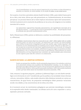 60
Arte, educación y primera infancia: sentidos y experiencias
P
rimera
Parte
con el entendimiento un vínculo entre el espectáculo y el yo íntimo, es descubrimiento y
asombro, es creación, en cierta medida. Es un estado de ánimo, no una actitud exterior.
Por su parte, el escritor y periodista alemán Rudolf Arnheim (1985), quien dedicó buena parte
de su vida a este tema, afirma que todo pensamiento es, fundamentalmente, de naturaleza
perceptual. Los procesos básicos de la visión implican mecanismos típicos del razonamiento.
Sostiene la presencia de la resolución de problemas en las artes y de imágenes en los modelos
mentales de la ciencia:
Las operaciones cognoscitivas llamadas pensamientos, son ingredientes esenciales de la
percepción misma […].La percepción visual es pensamiento visual… Por percepción visual
se entiende esta ejecución eminentemente activa.
Rath y Wassermann (1994), quienes se dedicaron a analizar las posibilidades del pensamien-
to, reflexionan:
¿Enseñamos a nuestros jóvenes a hacer uso correcto de sus ojos y oídos? ¿Saben emplear todos sus sentidos
mientras pasan sus años en la escuela? ¿Es importante que cuenten con oportunidades
para verificar la exactitud e integridad de lo que ven, sienten, oyen, huelen y gustan? ¿No
estaremos tal vez sobreestimando la enseñanza de los textos? Observar es descubrir co-
sas, es parte de un proceso de reaccionar significativamente ante el mundo. Al compartir
nuestras observaciones con el prójimo,advertimos los puntos ciegos en nosotros y en ellos.
Aprendemos a ver y a reparar en lo que antes no percibíamos. Desarrollamos un criterio
discriminativo y es muy importante que contemos con oportunidades para evolucionar
en este aspecto, pues todo ello conduce a la maduración.
QUINTO ESTADIO: LA LIBERTAD EXPRESIVA
Desde una perspectiva científica, resulta apropiado preguntarse si los métodos y prácticas
en la educación artística son (o podrían ser) infinitamente variados; o si, en cambio, los
principios que rigen el desarrollo humano colocan limitaciones significativas en el decurso
de la educación artística: sobre aquello que puede enseñarse, sobre cómo puede enseñarse
y sobre qué base deben darse los resultados educativos (Gardner, 1994).
Cabe, entonces, la siguiente pregunta: ¿podemos (y debemos) llegar a un solo diseño metodo-
lógico en la formación en arte? Considerando que los pueblos y las sociedades tienen diversas
culturas, costumbres, hábitos, cada modelo educativo debe diseñarse teniendo en cuenta sus
características. De igual forma, las propuestas metodológicas deben presentar variaciones
acorde a las edades y a las características de los niños y las niñas.
En el escenario actual, los movimientos pedagógicos que postulan metodologías centradas
en la expresión están siendo cuestionados. Los debates acerca de «arte o expresión» o «arte y
expresión» provocan confusión.
 