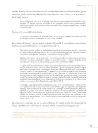 61
Salomón Azar
E
l
sEnsiblE
acto
dE
mirar
:
la
Educación
visual
En
la
primEra
infancia
Herbert Read40
y Victor Lowenfeld41
son dos autores representativos del movimiento que se
denominó genéricamente «autoexpresión», como respuesta a una realidad, a una necesidad.
Read (1969) sostiene:
Todos los tipos de niño, aun los pródigos de habilidad en la representación naturalista,
emplean sus dibujos no como expresión de sus imágenes perceptuales, ni de sus senti-
mientos reprimidos, sino más bien como una sonda, un espontáneo extenderse hacia el
mundo exterior.
Por su parte, Lowenfeld (1961) afirma:
La capacidad de autoidentificación del niño con las propias experiencias constituye uno
de los requisitos más vitales para la producción creadora.
En relación al término expresión existe profusa bibliografía. A continuación compartimos
algunas conceptualizaciones que se complementan entre sí:
El término expresión alude a la posibilidad natural que tenemos todos los seres humanos
de traducir la intimidad de nuestro ser con signos exteriores, salir de nosotros mismos,
mostrarnos; entregarnos, compartir y comunicarnos (Ivaldi, 2004).
[La expresión es] una vía de desarrollo y crecimiento en todas las dimensiones: íntimas y
esenciales −haciendo al sujeto un ser apto para recibir y asumir- y externas, dirigidas hacia
fuera, haciéndolo capaz de transmitir y de proyectarse (Aymerich, 1971).
La expresión es indudablemente siempre una traducción íntima de estados de conocimien-
tos (que determinaremos si solo intuitivos o también lógicos, inteligentes), provocados por
reacciones −no impresiones, como se pide- interiores o exteriores, mediante las cuales ex-
ponemosideas,conceptos,emociones,experienciasolosmáselevadosatributosdenuestra
sensibilidad y razón con la finalidad diversa, y por sobre todo lo cual campea un afán de
entendernos con nuestros semejantes y aumentar el poder humano de nuestra eficiencia
social. Constituye una modalidad actuante, que algunos han llamado psicofisiológica de la
conciencia y es, sin duda alguna, el más importante fenómeno psíquico de la vida, porque
establece conexiones de lo físico y lo psíquico (Sosa, 1950).
La descarga emocional es una condición necesaria de la expresión pero no suficiente. No
hay expresión sin excitación, sin perturbación. Sin embargo, una agitación interna que se
descarga inmediatamente en risa o llanto, pasa. Descargar es desembarazarse, despedir;
expresar es quedar, impulsar un desarrollo, trabajar hasta la compleción. Un chorro de
lágrimas puede traer descanso, un espasmo de destrucción puede dar salida a una cólera
interna. No obstante, donde no hay administración de las condiciones objetivas, ni un
modelado de los materiales, con la intención de dar cuerpo a la excitación, no hay expre-
sión (Dewey, 1934).
Investigaciones realizadas en las escuelas enfantiles de Reggio Emilia han relacionado el
dibujo espontáneo con las formas de expresión verbal, considerando su importancia.
40
Hebert Read (1893-1968). Poeta, crítico literario y de arte inglés que postuló que el arte debe ser la base
de la educación.
41
Víctor Lowenfeld (1903-1960). Profesor de educación artística estadounidense, en la Universidad Estatal
de Pensilvania, que ayudó a definir y desarrollar el campo de la educación artística.
 