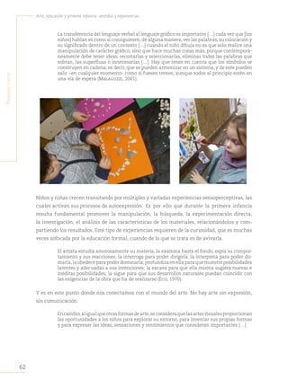 62
Arte, educación y primera infancia: sentidos y experiencias
P
rimera
Parte
La transferencia del lenguaje verbal al lenguaje gráfico es importante […] cada vez que [los
niños] hablan es como si consiguiesen, de alguna manera, ver las palabras, su colocación y
su significado dentro de un contexto […] cuando el niño dibuja no es que solo realice una
manipulación de carácter gráfico, sino que hace muchas cosas más, porque contemporá-
neamente debe tener ideas, recortarlas y seleccionarlas, eliminar todas las palabras que
sobran, las superfluas o innecesarias […]. Hay que tener en cuenta que los símbolos se
construyen en cadena; es decir, que se pueden armonizar en un sistema, y de este pueden
salir −en cualquier momento- como si fuesen trenes; aunque todos al principio estén en
una vía de espera (Malaguzzi, 2001).
Niños y niñas crecen transitando por múltiples y variadas experiencias sensoperceptivas, las
cuales activan sus procesos de autoexpresión. Es por ello que durante la primera infancia
resulta fundamental promover la manipulación, la búsqueda, la experimentación directa,
la investigación, el análisis de las características de los materiales, relacionándolos y com-
partiendo los resultados. Este tipo de experiencias requieren de la curiosidad, que es muchas
veces sofocada por la educación formal, cuando de lo que se trata es de avivarla.
El artista estudia amorosamente su materia, la examina hasta el fondo, espía su compor-
tamiento y sus reacciones; la interroga para poder dirigirla, la interpreta para poder do-
marla,la obedece para poder dominarla; profundiza en ella para que muestre posibilidades
latentes y adecuadas a sus intenciones; la excava para que ella misma sugiera nuevas e
inéditas posibilidades; la sigue para que sus desarrollos naturales puedan coincidir con
las exigencias de la obra que ha de realizarse (Eco, 1970).
Y es en este punto donde nos conectamos con el mundo del arte. No hay arte sin expresión,
sin comunicación.
Encambio,aligualqueotrasformasdearte,seconsideraquelasartesvisualesproporcionan
las oportunidades a los niños para explorar su entorno, para inventar sus propias formas
y para expresar las ideas, sensaciones y sentimientos que consideran importantes […].
 