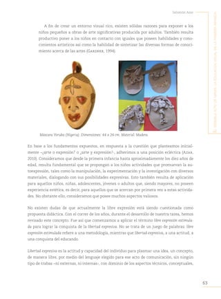 63
Salomón Azar
E
l
sEnsiblE
acto
dE
mirar
:
la
Educación
visual
En
la
primEra
infancia
A fin de crear un entorno visual rico, existen sólidas razones para exponer a los
niños pequeños a obras de arte significativas producida por adultos. También resulta
productivo poner a los niños en contacto con iguales que poseen habilidades y cono-
cimientos artísticos así como la habilidad de sintetizar las diversas formas de conoci-
miento acerca de las artes (Gardner, 1994).
Máscara Yoruba (Nigeria). Dimensiones: 44 x 24 cm. Material: Madera.
En base a los fundamentos expuestos, en respuesta a la cuestión que planteamos inicial-
mente −¿arte o expresión? o ¿arte y expresión?-, adherimos a una posición ecléctica (Azar,
2010). Consideramos que desde la primera infancia hasta aproximadamente los diez años de
edad, resulta fundamental que se propongan a los niños actividades que promuevan la au-
toexpresión, tales como la manipulación, la experimentación y la investigación con diversos
materiales, dialogando con sus posibilidades expresivas. Esto también resulta de aplicación
para aquellos niños, niñas, adolescentes, jóvenes o adultos que, siendo mayores, no poseen
experiencia estética; es decir, para aquellos que se acercan por primera vez a estas activida-
des. No obstante ello, consideramos que posee muchos aspectos valiosos.
No existen dudas de que actualmente la libre expresión está siendo cuestionada como
propuesta didáctica. Con el correr de los años, durante el desarrollo de nuestra tarea, hemos
revisado este concepto. Fue así que comenzamos a aplicar el término libre expresión estimula-
da para lograr la conquista de la libertad expresiva. No se trata de un juego de palabras: libre
expresión estimulada refiere a una metodología, mientras que libertad expresiva, a una actitud, a
una conquista del educando.
Libertad expresiva es la actitud y capacidad del individuo para plasmar una idea, un concepto,
de manera libre, por medio del lenguaje elegido para ese acto de comunicación, sin ningún
tipo de trabas −ni externas, ni internas-, con dominio de los aspectos técnicos, conceptuales,
 