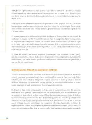 64
Arte, educación y primera infancia: sentidos y experiencias
P
rimera
Parte
actitudinales y procedimentales. Esta actitud y capacidad se comienza a desarrollar desde el
momento en el cual el educando se aproxima por primera vez al área artística. Los conceptos
que dieron origen al movimiento de autoexpresión tienen, en este sentido, mucho que aportar
(Azar, 2010).
Para lograr la libertad expresiva es necesario generar un clima propicio. Toda acción del ser
humano posee una base expresiva, porque si no tiene intención, no tiene valor. Como educa-
dores debemos conmover a los niños y las niñas, promoviendo las experiencias significativas
y la observación.
Es necesario generar un ambiente de estímulo, de bienestar, de seguridad, de afectividad, de
confianza, de respeto por el trabajo, de libertad (sin dejar de cumplir los objetivos propuestos),
de aceptación a lo diferente. En síntesis, un ambiente donde cada uno sienta que tiene su lugar
en el grupo y que es aceptado, donde el error forme parte de la experiencia, donde se respire
el sentido de equipo, se favorezca la investigación, el análisis crítico, la autodeterminación, la
capacidad de escucha.
La tarea del educador es generar empatías, provocar procesos, conmover, incitar, avivar,
sacudir, abandonar las rutinas. Cada taller debe generar sorpresa, impresionar, cuestionar las
convicciones y los estilos de vida que fuimos incorporando como matrices de aprendizaje y
que por ello nos condicionan.
SENSIBILIZAR LA MIRADA: LA DIMENSIÓN ESTÉTICA
Todos los aspectos señalados confluyen en el desarrollo de la dimensión estética, entendida
como la capacidad humana de interpretar el mundo desde el punto de vista emocional, físico,
subjetivo, con una actitud de integración. Implica preservar en niños y niñas su esencia
sensitiva, en relación con su entorno, con los objetos y la naturaleza, expandiendo su imagi-
nación y su expresividad, apreciando su libertad y su independencia.
De lo que se trata es de acompañarlos en el proceso de exploración creativa del universo,
mediante el cual aprender a percibir el mundo con otras miradas. Para ello es necesario que
se produzca el desarrollo de la observación, el descubrimiento de nuevos criterios de belleza,
la renovación de la sensibilidad. Se trata de habilitar y permitir a los niños y niñas nuevas
vivencias, incluyendo el interés por el mundo del arte, por la naturaleza y por el entorno
social, evitando modelos y ampliando sus campos de referencia, haciéndolos partícipes de
experiencias con sentido. Nos referimos a promover experiencias diversas y desafiantes, así
como interacciones con obras de arte, con las cuales el niño se sienta identificado, resultando
 