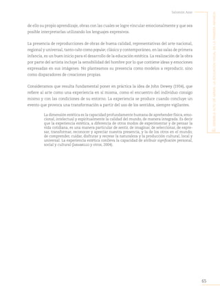 65
Salomón Azar
E
l
sEnsiblE
acto
dE
mirar
:
la
Educación
visual
En
la
primEra
infancia
de ello su propio aprendizaje, obras con las cuales se logre vincular emocionalmente y que sea
posible interpretarlas utilizando los lenguajes expresivos.
La presencia de reproducciones de obras de buena calidad, representativas del arte nacional,
regional y universal, tanto culto como popular, clásico y contemporáneo, en las salas de primera
infancia, es un buen inicio para el desarrollo de la educación estética. La realización de la obra
por parte del artista incluye la sensibilidad del hombre por lo que contiene ideas y emociones
expresadas en sus imágenes. No planteamos su presencia como modelos a reproducir, sino
como disparadores de creaciones propias.
Consideramos que resulta fundamental poner en práctica la idea de John Dewey (1934), que
refiere al arte como una experiencia en sí misma, como el encuentro del individuo consigo
mismo y con las condiciones de su entorno. La experiencia se produce cuando concluye un
evento que provoca una transformación a partir del uso de los sentidos, siempre vigilantes.
La dimensión estética es la capacidad profundamente humana de aprehender física, emo-
cional, intelectual y espiritualmente la calidad del mundo, de manera integrada. Es decir
que la experiencia estética, a diferencia de otros modos de experimentar y de pensar la
vida cotidiana, es una manera particular de sentir, de imaginar, de seleccionar, de expre-
sar, transformar, reconocer y apreciar nuestra presencia, y la de los otros en el mundo;
de comprender, cuidar, disfrutar y recrear la naturaleza y la producción cultural, local y
universal. La experiencia estética conlleva la capacidad de atribuir significación personal,
social y cultural (Jaramillo y otros, 2004).
 