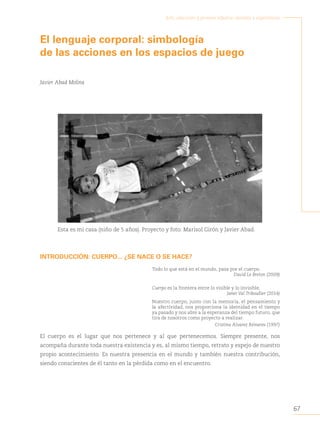 67
Arte, educación y primera infancia: sentidos y experiencias
El lenguaje corporal: simbología
de las acciones en los espacios de juego
Javier Abad Molina
Esta es mi casa (niño de 5 años). Proyecto y foto: Marisol Girón y Javier Abad.
INTRODUCCIÓN: CUERPO... ¿SE NACE O SE HACE?
Todo lo que está en el mundo, pasa por el cuerpo.
David Le Breton (2009)
Cuerpo es la frontera entre lo visible y lo invisible.
Janet Val Triboullier (2014)
Nuestro cuerpo, junto con la memoria, el pensamiento y
la afectividad, nos proporciona la identidad en el tiempo
ya pasado y nos abre a la esperanza del tiempo futuro, que
tira de nosotros como proyecto a realizar.
Cristina Álvarez Reinares (1997)
El cuerpo es el lugar que nos pertenece y al que pertenecemos. Siempre presente, nos
acompaña durante toda nuestra existencia y es, al mismo tiempo, retrato y espejo de nuestro
propio acontecimiento. Es nuestra presencia en el mundo y también nuestra contribución,
siendo conscientes de él tanto en la pérdida como en el encuentro.
 