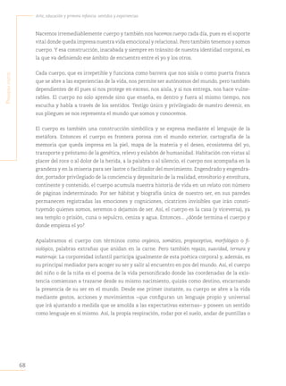 68
Arte, educación y primera infancia: sentidos y experiencias
P
rimera
Parte
Nacemos irremediablemente cuerpo y también nos hacemos cuerpo cada día, pues es el soporte
vital donde queda impresa nuestra vida emocional y relacional. Pero también tenemos y somos
cuerpo. Y esa construcción, inacabada y siempre en tránsito de nuestra identidad corporal, es
la que va definiendo ese ámbito de encuentro entre el yo y los otros.
Cada cuerpo, que es irrepetible y funciona como barrera que nos aísla o como puerta franca
que se abre a las experiencias de la vida, nos permite ser autónomos del mundo, pero también
dependientes de él pues si nos protege en exceso, nos aísla, y si nos entrega, nos hace vulne-
rables. El cuerpo no solo aprende sino que enseña, es dentro y fuera al mismo tiempo, nos
escucha y habla a través de los sentidos. Testigo único y privilegiado de nuestro devenir, en
sus pliegues se nos representa el mundo que somos y conocemos.
El cuerpo es también una construcción simbólica y se expresa mediante el lenguaje de la
metáfora. Entonces el cuerpo es frontera porosa con el mundo exterior, cartografía de la
memoria que queda impresa en la piel, mapa de la materia y el deseo, ecosistema del yo,
transporte y préstamo de la genética, relevo y eslabón de humanidad. Habitación con vistas al
placer del roce o al dolor de la herida, a la palabra o al silencio, el cuerpo nos acompaña en la
grandeza y en la miseria para ser lastre o facilitador del movimiento. Engendrado y engendra-
dor, portador privilegiado de la conciencia y depositario de la realidad, envoltorio y envoltura,
continente y contenido, el cuerpo acumula nuestra historia de vida en un relato con número
de páginas indeterminado. Por ser hábitat y biografía única de nuestro ser, en sus paredes
permanecen registradas las emociones y cogniciones, cicatrices invisibles que irán consti-
tuyendo quienes somos, seremos o dejamos de ser. Así, el cuerpo es la casa (y viceversa), ya
sea templo o prisión, cuna o sepulcro, ceniza y agua. Entonces... ¿dónde termina el cuerpo y
donde empieza el yo?
Apalabramos el cuerpo con términos como orgánico, somático, propioceptivo, morfológico o fi-
siológico, palabras extrañas que anidan en la carne. Pero también regazo, suavidad, ternura y
maternaje. La corporeidad infantil participa igualmente de esta poética corporal y, además, es
su principal mediador para acoger su ser y salir al encuentro en pos del mundo. Así, el cuerpo
del niño o de la niña es el poema de la vida personificado donde las coordenadas de la exis-
tencia comienzan a trazarse desde su mismo nacimiento, quizás como destino, encarnando
la presencia de su ser en el mundo. Desde ese primer instante, su cuerpo se abre a la vida
mediante gestos, acciones y movimientos –que configuran un lenguaje propio y universal
que irá ajustando a medida que se amolda a las expectativas externas– y poseen un sentido
como lenguaje en sí mismo. Así, la propia respiración, rodar por el suelo, andar de puntillas o
 