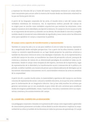 70
Arte, educación y primera infancia: sentidos y experiencias
P
rimera
Parte
y expresan los vínculos del yo a través del nosotros. Expresamos entonces un cuerpo colectivo
como mecanismo para actuar sobre la materia del mundo desde esa dimensión relacional en
la que uno forma parte del otro.
A partir de los lenguajes corporales de las artes, el mundo entra y sale del cuerpo como
verdadera membrana de resonancia. Así, la experiencia estética procede del cuerpo en
su origen pues se concibe como verdadera arquitectura que sostiene las emociones, como
espacio transitorio de la identidad y anclaje de la memoria. El cuerpo en el arte (y para el arte)
es un argumento de encuentro y conexión con los demás. No solo desde lo concreto y tangible,
también desde lo inmaterial como elaborador de significado y nexo común entre las diferentes
artes (para apalabrar el cuerpo y corporeizar la palabra).
El cuerpo como soporte de transformación y representación
También el cuerpo ha sido y es un eje para redefinir el arte en todas las épocas, representa-
do y resignificado desde múltiples perspectivas. Fue a partir de los años noventa cuando el
cuerpo se convierte específicamente en un lugar donde proyectar las prácticas artísticas y
también los discursos críticos en torno a las ideologías corporales. Así, en la representación y
acción del cuerpo en las artes, se manifiestan las claves de percepción cultural, jerarquía de
creencias y sistemas de valores de un determinado paradigma de sociedad en todas sus di-
mensiones. Desde el cuerpo como receptáculo del espíritu, territorio de la experiencia, lugar
de representación de la identidad y la transformación social o intersección de lo público y lo
privado, se define también una manera de pensar que es desencadenante de ideologías que se
encuentran relacionadas icónicamente con él, convirtiéndose entonces las artes en metáfora
de la corporalidad.
A partir de allí, y quizás mucho antes, la materialidad y apariencia del cuerpo es una forma
concreta de representación social, cultural y también educativa, en la que las artes colaboran
para la conformación de un imaginario colectivo. Son (y han sido) muchos los artistas que
generan narraciones que se van anudando al gran relato del arte universal para establecer
modos de imaginar posibilidades, nexos, trayectorias, vínculos y conexiones entre sus expec-
tativas creativas y los acontecimientos del cuerpo.
EL LUGAR DEL CUERPO EN LA EDUCACIÓN
Las pedagogías corporales o basadas en la presencia del cuerpo como organizador y generador
de conocimiento promueven actitudes críticas desde la acción educativa e implican la corpo-
ralidad de los niños (y también de los docentes) en todos los procesos de aprendizaje. El cuerpo
 