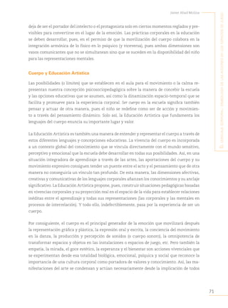 71
Javier Abad Molina
E
l
lEnguajE
corporal
:
simbología
dE
las
accionEs
En
los
Espacios
dE
juEgo
deja de ser el portador del intelecto o el protagonista solo en ciertos momentos reglados y pre-
visibles para convertirse en el lugar de la emoción. Las prácticas corporales en la educación
se deben desarrollar, pues, en el permiso de que la movilización del cuerpo colabora en la
integración armónica de lo físico en lo psíquico (y viceversa), pues ambas dimensiones son
vasos comunicantes que no se simultanean sino que se suceden en la disponibilidad del niño
para las representaciones mentales.
Cuerpo y Educación Artística
Las posibilidades (o límites) que se establecen en el aula para el movimiento o la calma re-
presentan nuestra concepción psicosociopedagógica sobre la manera de concebir la escuela
y las opciones educativas que se asumen, así como la dinamización espacio-temporal que se
facilita y promueve para la experiencia corporal. Ser cuerpo en la escuela significa también
pensar y actuar de otra manera, pues el niño se redefine como ser de acción y movimien-
to a través del pensamiento dinámico. Solo así, la Educación Artística que fundamenta los
lenguajes del cuerpo enuncia su importante lugar y valor.
La Educación Artística es también una manera de entender y representar el cuerpo a través de
estos diferentes lenguajes y concepciones educativas. La vivencia del cuerpo es incorporada
a un contexto global del conocimiento que se vincula directamente con el mundo sensitivo,
perceptivo y emocional que la escuela debe desarrollar en todas sus posibilidades. Así, en una
situación integradora de aprendizaje a través de las artes, las aportaciones del cuerpo y su
movimiento expresivo consiguen tender un puente entre el acto y el pensamiento que de otra
manera no conseguiría un vínculo tan profundo. De esta manera, las dimensiones afectivas,
creativas y comunicativas de los lenguajes corporales afianzan los conocimientos y su anclaje
significativo. La Educación Artística propone, pues, construir situaciones pedagógicas basadas
en vivencias corporales y su proyección real en el espacio de la vida para establecer relaciones
inéditas entre el aprendizaje y todas sus representaciones (las corporales y las mentales en
procesos de interrelación). Y todo ello, indefectiblemente, pasa por la experiencia de ser un
cuerpo.
Por consiguiente, el cuerpo es el principal generador de la emoción que movilizará después
la representación gráfica y plástica, la expresión oral y escrita, la conciencia del movimiento
en la danza, la producción y percepción de sonidos (o cuerpo sonoro), la omnipotencia de
transformar espacios y objetos en las instalaciones o espacios de juego, etc. Pero también la
empatía, la mirada, el goce estético, la esperanza y el bienestar son acciones vivenciales que
se experimentan desde esa totalidad biológica, emocional, psíquica y social que reconoce la
importancia de una cultura corporal como portadora de valores y conocimiento. Así, las ma-
nifestaciones del arte se condensan y actúan necesariamente desde la implicación de todos
 