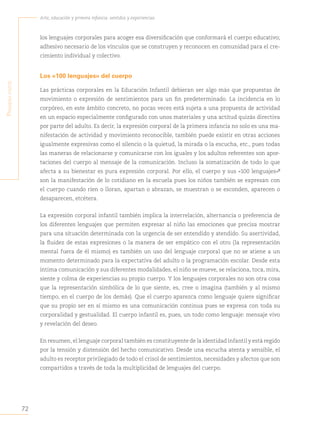 72
Arte, educación y primera infancia: sentidos y experiencias
P
rimera
Parte
los lenguajes corporales para acoger esa diversificación que conformará el cuerpo educativo;
adhesivo necesario de los vínculos que se construyen y reconocen en comunidad para el cre-
cimiento individual y colectivo.
Los «100 lenguajes» del cuerpo
Las prácticas corporales en la Educación Infantil debieran ser algo más que propuestas de
movimiento o expresión de sentimientos para un fin predeterminado. La incidencia en lo
corpóreo, en este ámbito concreto, no pocas veces está sujeta a una propuesta de actividad
en un espacio especialmente configurado con unos materiales y una actitud quizás directiva
por parte del adulto. Es decir, la expresión corporal de la primera infancia no solo es una ma-
nifestación de actividad y movimiento reconocible, también puede existir en otras acciones
igualmente expresivas como el silencio o la quietud, la mirada o la escucha, etc., pues todas
las maneras de relacionarse y comunicarse con los iguales y los adultos referentes son apor-
taciones del cuerpo al mensaje de la comunicación. Incluso la somatización de todo lo que
afecta a su bienestar es pura expresión corporal. Por ello, el cuerpo y sus «100 lenguajes»“
son la manifestación de lo cotidiano en la escuela pues los niños también se expresan con
el cuerpo cuando ríen o lloran, apartan o abrazan, se muestran o se esconden, aparecen o
desaparecen, etcétera.
La expresión corporal infantil también implica la interrelación, alternancia o preferencia de
los diferentes lenguajes que permiten expresar al niño las emociones que precisa mostrar
para una situación determinada con la urgencia de ser entendido y atendido. Su asertividad,
la fluidez de estas expresiones o la manera de ser empático con el otro (la representación
mental fuera de él mismo) es también un uso del lenguaje corporal que no se atiene a un
momento determinado para la expectativa del adulto o la programación escolar. Desde esta
íntima comunicación y sus diferentes modalidades, el niño se mueve, se relaciona, toca, mira,
siente y colma de experiencias su propio cuerpo. Y los lenguajes corporales no son otra cosa
que la representación simbólica de lo que siente, es, cree o imagina (también y al mismo
tiempo, en el cuerpo de los demás). Que el cuerpo aparezca como lenguaje quiere significar
que su propio ser en sí mismo es una comunicación continua pues se expresa con toda su
corporalidad y gestualidad. El cuerpo infantil es, pues, un todo como lenguaje: mensaje vivo
y revelación del deseo.
En resumen, el lenguaje corporal también es constituyente de la identidad infantil y está regido
por la tensión y distensión del hecho comunicativo. Desde una escucha atenta y sensible, el
adulto es receptor privilegiado de todo el crisol de sentimientos, necesidades y afectos que son
compartidos a través de toda la multiplicidad de lenguajes del cuerpo.
 