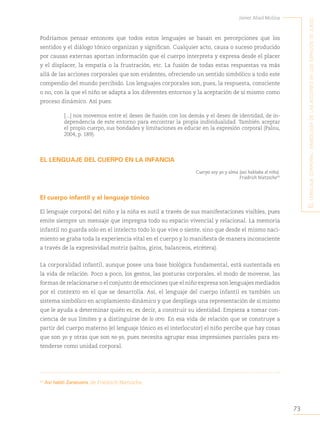 73
Javier Abad Molina
E
l
lEnguajE
corporal
:
simbología
dE
las
accionEs
En
los
Espacios
dE
juEgo
Podríamos pensar entonces que todos estos lenguajes se basan en percepciones que los
sentidos y el diálogo tónico organizan y significan. Cualquier acto, causa o suceso producido
por causas externas aportan información que el cuerpo interpreta y expresa desde el placer
y el displacer, la empatía o la frustración, etc. La fusión de todas estas respuestas va más
allá de las acciones corporales que son evidentes, ofreciendo un sentido simbólico a todo este
compendio del mundo percibido. Los lenguajes corporales son, pues, la respuesta, consciente
o no, con la que el niño se adapta a los diferentes entornos y la aceptación de sí mismo como
proceso dinámico. Así pues:
[...] nos movemos entre el deseo de fusión con los demás y el deseo de identidad, de in-
dependencia de este entorno para encontrar la propia individualidad. También aceptar
el propio cuerpo, sus bondades y limitaciones es educar en la expresión corporal (Palou,
2004, p. 189).
EL LENGUAJE DEL CUERPO EN LA INFANCIA
Cuerpo soy yo y alma (así hablaba el niño).
Friedrich Nietzsche43
El cuerpo infantil y el lenguaje tónico
El lenguaje corporal del niño y la niña es sutil a través de sus manifestaciones visibles, pues
emite siempre un mensaje que impregna todo su espacio vivencial y relacional. La memoria
infantil no guarda solo en el intelecto todo lo que vive o siente, sino que desde el mismo naci-
miento se graba toda la experiencia vital en el cuerpo y lo manifiesta de manera inconsciente
a través de la expresividad motriz (saltos, giros, balanceos, etcétera).
La corporalidad infantil, aunque posee una base biológica fundamental, está sustentada en
la vida de relación. Poco a poco, los gestos, las posturas corporales, el modo de moverse, las
formas de relacionarse o el conjunto de emociones que el niño expresa son lenguajes mediados
por el contexto en el que se desarrolla. Así, el lenguaje del cuerpo infantil es también un
sistema simbólico en acoplamiento dinámico y que despliega una representación de sí mismo
que le ayuda a determinar quién es; es decir, a construir su identidad. Empieza a tomar con-
ciencia de sus límites y a distinguirse de lo otro. En esa vida de relación que se construye a
partir del cuerpo materno (el lenguaje tónico es el interlocutor) el niño percibe que hay cosas
que son yo y otras que son no-yo, pues necesita agrupar esas impresiones parciales para en-
tenderse como unidad corporal.
43
Así habló Zaratustra, de Friedrich Nietzsche.
 