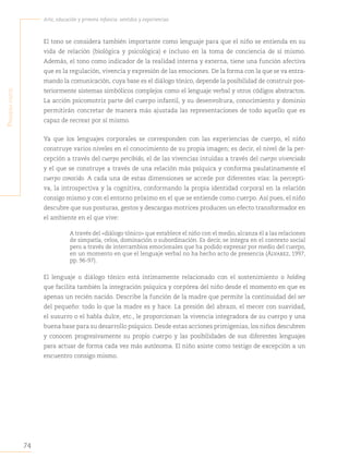 74
Arte, educación y primera infancia: sentidos y experiencias
P
rimera
Parte
El tono se considera también importante como lenguaje para que el niño se entienda en su
vida de relación (biológica y psicológica) e incluso en la toma de conciencia de sí mismo.
Además, el tono como indicador de la realidad interna y externa, tiene una función afectiva
que es la regulación, vivencia y expresión de las emociones. De la forma con la que se va entra-
mando la comunicación, cuya base es el diálogo tónico, depende la posibilidad de construir pos-
teriormente sistemas simbólicos complejos como el lenguaje verbal y otros códigos abstractos.
La acción psicomotriz parte del cuerpo infantil, y su desenvoltura, conocimiento y dominio
permitirán concretar de manera más ajustada las representaciones de todo aquello que es
capaz de recrear por sí mismo.
Ya que los lenguajes corporales se corresponden con las experiencias de cuerpo, el niño
construye varios niveles en el conocimiento de su propia imagen; es decir, el nivel de la per-
cepción a través del cuerpo percibido, el de las vivencias intuidas a través del cuerpo vivenciado
y el que se construye a través de una relación más psíquica y conforma paulatinamente el
cuerpo conocido. A cada una de estas dimensiones se accede por diferentes vías: la percepti-
va, la introspectiva y la cognitiva, conformando la propia identidad corporal en la relación
consigo mismo y con el entorno próximo en el que se entiende como cuerpo. Así pues, el niño
descubre que sus posturas, gestos y descargas motrices producen un efecto transformador en
el ambiente en el que vive:
A través del «diálogo tónico» que establece el niño con el medio, alcanza él a las relaciones
de simpatía, celos, dominación o subordinación. Es decir, se integra en el contexto social
pero a través de intercambios emocionales que ha podido expresar por medio del cuerpo,
en un momento en que el lenguaje verbal no ha hecho acto de presencia (Álvarez, 1997,
pp. 96-97).
El lenguaje o diálogo tónico está íntimamente relacionado con el sostenimiento o holding
que facilita también la integración psíquica y corpórea del niño desde el momento en que es
apenas un recién nacido. Describe la función de la madre que permite la continuidad del ser
del pequeño: todo lo que la madre es y hace. La presión del abrazo, el mecer con suavidad,
el susurro o el habla dulce, etc., le proporcionan la vivencia integradora de su cuerpo y una
buena base para su desarrollo psíquico. Desde estas acciones primigenias, los niños descubren
y conocen progresivamente su propio cuerpo y las posibilidades de sus diferentes lenguajes
para actuar de forma cada vez más autónoma. El niño asiste como testigo de excepción a un
encuentro consigo mismo.
 