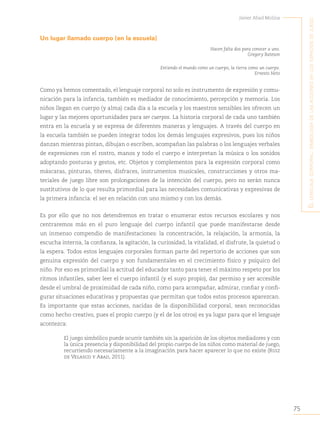 75
Javier Abad Molina
E
l
lEnguajE
corporal
:
simbología
dE
las
accionEs
En
los
Espacios
dE
juEgo
Un lugar llamado cuerpo (en la escuela)
Hacen falta dos para conocer a uno.
Gregory Bateson
Entiendo el mundo como un cuerpo, la tierra como un cuerpo.
Ernesto Neto
Como ya hemos comentado, el lenguaje corporal no solo es instrumento de expresión y comu-
nicación para la infancia, también es mediador de conocimiento, percepción y memoria. Los
niños llegan en cuerpo (y alma) cada día a la escuela y los maestros sensibles les ofrecen un
lugar y las mejores oportunidades para ser cuerpos. La historia corporal de cada uno también
entra en la escuela y se expresa de diferentes maneras y lenguajes. A través del cuerpo en
la escuela también se pueden integrar todos los demás lenguajes expresivos, pues los niños
danzan mientras pintan, dibujan o escriben, acompañan las palabras o los lenguajes verbales
de expresiones con el rostro, manos y todo el cuerpo e interpretan la música o los sonidos
adoptando posturas y gestos, etc. Objetos y complementos para la expresión corporal como
máscaras, pinturas, títeres, disfraces, instrumentos musicales, construcciones y otros ma-
teriales de juego libre son prolongaciones de la intención del cuerpo, pero no serán nunca
sustitutivos de lo que resulta primordial para las necesidades comunicativas y expresivas de
la primera infancia: el ser en relación con uno mismo y con los demás.
Es por ello que no nos detendremos en tratar o enumerar estos recursos escolares y nos
centraremos más en el puro lenguaje del cuerpo infantil que puede manifestarse desde
un inmenso compendio de manifestaciones: la concentración, la relajación, la armonía, la
escucha interna, la confianza, la agitación, la curiosidad, la vitalidad, el disfrute, la quietud o
la espera. Todos estos lenguajes corporales forman parte del repertorio de acciones que son
genuina expresión del cuerpo y son fundamentales en el crecimiento físico y psíquico del
niño. Por eso es primordial la actitud del educador tanto para tener el máximo respeto por los
ritmos infantiles, saber leer el cuerpo infantil (y el suyo propio), dar permiso y ser accesible
desde el umbral de proximidad de cada niño, como para acompañar, admirar, confiar y confi-
gurar situaciones educativas y propuestas que permitan que todos estos procesos aparezcan.
Es importante que estas acciones, nacidas de la disponibilidad corporal, sean reconocidas
como hecho creativo, pues el propio cuerpo (y el de los otros) es ya lugar para que el lenguaje
acontezca:
El juego simbólico puede ocurrir también sin la aparición de los objetos mediadores y con
la única presencia y disponibilidad del propio cuerpo de los niños como material de juego,
recurriendo necesariamente a la imaginación para hacer aparecer lo que no existe (Ruiz
de Velasco y Abad, 2011).
 