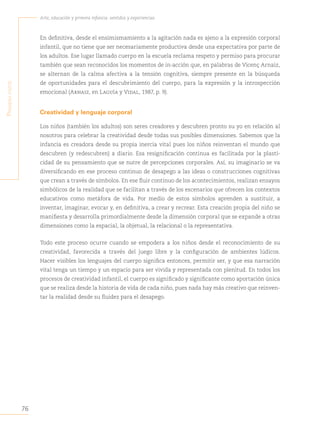 76
Arte, educación y primera infancia: sentidos y experiencias
P
rimera
Parte
En definitiva, desde el ensimismamiento a la agitación nada es ajeno a la expresión corporal
infantil, que no tiene que ser necesariamente productiva desde una expectativa por parte de
los adultos. Ese lugar llamado cuerpo en la escuela reclama respeto y permiso para procurar
también que sean reconocidos los momentos de in-acción que, en palabras de Vicenç Arnaiz,
se alternan de la calma afectiva a la tensión cognitiva, siempre presente en la búsqueda
de oportunidades para el descubrimiento del cuerpo, para la expresión y la introspección
emocional (Arnaiz, en Laguía y Vidal, 1987, p. 9).
Creatividad y lenguaje corporal
Los niños (también los adultos) son seres creadores y descubren pronto su yo en relación al
nosotros para celebrar la creatividad desde todas sus posibles dimensiones. Sabemos que la
infancia es creadora desde su propia inercia vital pues los niños reinventan el mundo que
descubren (y redescubren) a diario. Esa resignificación continua es facilitada por la plasti-
cidad de su pensamiento que se nutre de percepciones corporales. Así, su imaginario se va
diversificando en ese proceso continuo de desapego a las ideas o construcciones cognitivas
que crean a través de símbolos. En ese fluir continuo de los acontecimientos, realizan ensayos
simbólicos de la realidad que se facilitan a través de los escenarios que ofrecen los contextos
educativos como metáfora de vida. Por medio de estos símbolos aprenden a sustituir, a
inventar, imaginar, evocar y, en definitiva, a crear y recrear. Esta creación propia del niño se
manifiesta y desarrolla primordialmente desde la dimensión corporal que se expande a otras
dimensiones como la espacial, la objetual, la relacional o la representativa.
Todo este proceso ocurre cuando se empodera a los niños desde el reconocimiento de su
creatividad, favorecida a través del juego libre y la configuración de ambientes lúdicos.
Hacer visibles los lenguajes del cuerpo significa entonces, permitir ser, y que esa narración
vital tenga un tiempo y un espacio para ser vivida y representada con plenitud. En todos los
procesos de creatividad infantil, el cuerpo es significado y significante como aportación única
que se realiza desde la historia de vida de cada niño, pues nada hay más creativo que reinven-
tar la realidad desde su fluidez para el desapego.
 