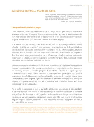 77
Javier Abad Molina
E
l
lEnguajE
corporal
:
simbología
dE
las
accionEs
En
los
Espacios
dE
juEgo
EL LENGUAJE CORPORAL A TRAVÉS DEL JUEGO
Tanto el juego como el arte son lenguajes simbólicos que ofrecen
distintas posibilidades de expresión y comunicación. Como tales,
ambas son actividades culturales, experiencias vitales insustitui-
bles en la constitución de la subjetividad
Patricia Sarlé y Patricia Berdichevsky
La expresión corporal en el juego
Como ya hemos comentado, la relación entre el cuerpo infantil y el contexto en el que se
desenvuelve nos hace pensar que el conocimiento se produce a través de las acciones corpo-
rales y en todas las interacciones con el espacio vital en el que los niños se desenvuelven. Se
propone ahora el fluido para posibilitar todos estos procesos: el juego.
Si se concibe la expresión corporal en la escuela no como una acción organizada, instrumen-
talizada y dirigida por el adulto44
, sino como una clara manifestación de la necesidad que
tiene el niño de expresarse, comunicarse y relacionarse con su entorno (lugares, objetos y
personas), esta se producirá con una mayor intencionalidad. Evidentemente, las propuestas
directivas o instrumentales no permiten que el niño exprese todo el potencial de los lenguajes
corporales y su imaginario simbólico, pues no suelen formar parte de su necesidad o están
basadas en las concepciones evolutivas del adulto.
Sería necesario permitir que esas manifestaciones de los lenguajes corporales fueran opciones
elegidas y asumidas por el niño como proceso natural de su crecimiento, eso sí, en las mejores
condiciones y situaciones ofrecidas por parte de ese adulto. La huella en el espacio que deja
el movimiento del cuerpo infantil mediante la descarga tónica que el juego libre posibili-
ta, puede ser transferida después en el espacio gráfico en forma de recorrido, trazo o signo.
Entonces el educador propone y gestiona la necesaria representación (dibujo o huella) que
surge de la propia necesidad del niño por explicarse y dejar constancia de una acción que
siempre expresa intencionalidad.
Por lo tanto, el significado de todo lo que rodea al niño está impregnado de corporalidad y
es a través del juego libre cuando se inscribe la biografía del cuerpo infantil en su expresión
más profunda. En definitiva, el niño jugando transforma al mismo tiempo al mundo externo
y a sí mismo y a los iguales que realizan este mismo recorrido, pues el juego creativo, como
lenguaje corporal también, condiciona la vida emocional, relacional y cognitiva del niño. Y
por tanto, del futuro adulto.
44
Se refiere a aquellas acciones directivas en las que los adultos solicitan movimientos o gestos que son
previsibles desde actividades programadas pues su repertorio va más allá de satisfacer una necesidad
de programación o la verificación de que los niños adquieren, por ejemplo, la lateralidad, el esquema
corporal o manifestaciones de las emociones básicas a través de situaciones ficticias o diferidas.
 