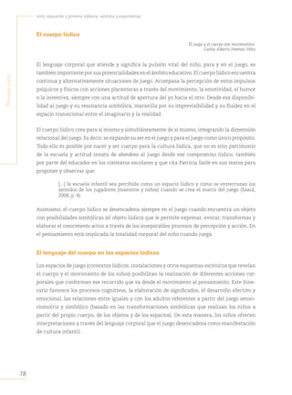 78
Arte, educación y primera infancia: sentidos y experiencias
P
rimera
Parte
El cuerpo lúdico
El juego y el cuerpo son movimientos.
Carlos Alberto Jiménez Vélez
El lenguaje corporal que atiende y significa la pulsión vital del niño, para y en el juego, es
también importante por sus potencialidades en el ámbito educativo. El cuerpo lúdico encuentra
continua y alternativamente situaciones de juego. Acompasa la percepción de estos impulsos
psíquicos y físicos con acciones placenteras a través del movimiento, la emotividad, el humor
o la inventiva, siempre con una actitud de apertura del yo hacia el otro. Desde esa disponibi-
lidad al juego y su resonancia simbólica, maravilla por su imprevisibilidad y su fluidez en el
espacio transicional entre el imaginario y la realidad.
El cuerpo lúdico crea para sí mismo y simultáneamente de sí mismo, integrando la dimensión
relacional del juego. Es decir, se expande su ser en el juego y para el juego como único propósito.
Todo ello es posible por nacer y ser cuerpo para la cultura lúdica, que no es sino patrimonio
de la escuela y actitud innata de abandono al juego desde ese compromiso lúdico, también
por parte del educador en los contextos escolares y que cita Patricia Sarlé en sus textos para
proponer y observar que:
[...] la escuela infantil sea percibida como un espacio lúdico y cómo se entrecruzan los
sentidos de los jugadores (maestros y niños) cuando se crea el marco del juego (Sarlé,
2008, p. 4).
Asimismo, el cuerpo lúdico se desencadena siempre en el juego cuando encuentra un objeto
con posibilidades simbólicas (el objeto lúdico) que le permite expresar, evocar, transformar y
elaborar el conocimiento activo a través de los inseparables procesos de percepción y acción. En
el pensamiento está implicada la totalidad corporal del niño cuando juega.
El lenguaje del cuerpo en los espacios lúdicos
Los espacios de juego (contextos lúdicos, instalaciones y otros esquemas escénicos que revelan
el cuerpo y el movimiento de los niños) posibilitan la realización de diferentes acciones cor-
porales que conforman ese recorrido que va desde el movimiento al pensamiento. Este itine-
rario favorece los procesos cognitivos, la elaboración de significados, el desarrollo afectivo y
emocional, las relaciones entre iguales y con los adultos referentes a partir del juego senso-
riomotriz y simbólico (basado en las transformaciones simbólicas que realizan los niños a
partir del propio cuerpo, de los objetos y de los espacios). De esta manera, los niños ofrecen
interpretaciones a través del lenguaje corporal que el juego desencadena como manifestación
de cultura infantil.
 