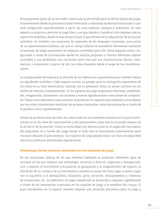 79
Javier Abad Molina
E
l
lEnguajE
corporal
:
simbología
dE
las
accionEs
En
los
Espacios
dE
juEgo
Esta propuesta parte de un encuadre construido (y permitido) para la deriva lúdica del juego,
fundamentada desde la psicomotricidad vivenciada o relacional de Bernard Acouturier y que
está configurada específicamente a partir de unos espacios, tiempos y materiales. En este
espacio se propicia y permite el juego libre, y es aquí donde y cuando el niño expresa todo su
repertorio simbólico, desde el más arcaico hasta el que deviene de la adquisición de la función
simbólica. Es también una propuesta de expresión de los lenguajes corporales, pues parte
de un planteamiento holístico, ya que el cuerpo infantil se manifiesta libremente mediante
situaciones de juego espontáneo en espacios concebidos para ello. Estos espacios están con-
figurados a modo de instalaciones donde los adultos proponen y ofrecen diferentes objetos
accesibles y que posibilitan una narración entre ellos por sus características (forma, color,
textura, o colocación). A partir de ahí, los niños disponen desde el juego de las transforma-
ciones.
La configuración del espacio y la elección de los objetos son importantes pues también tienen
un significado simbólico. Cada espacio suscita un paisaje para la coreografía espontánea de
los niños en su libre movimiento, creando con su presencia física un ajuste continuo en los
modos de relación e interpretación. En los espacios de juego se generan relaciones, posibilida-
des, imaginarios, situaciones, narraciones y nuevas significaciones como proyecto comparti-
do. Todas estas relaciones comunicativas se producen en espacios que contienen unos objetos
que los niños transforman mediante las acciones corporales, antes de expresarlos a través de
la palabra u otra representación.
Desde los primeros años de vida, los niños están en un momento evolutivo en el que el movi-
miento es la vía clave de comunicación y del pensamiento, pues aún no se puede separar de
la acción ni de la emoción. Como la motricidad y los afectos están en el origen del nacimiento
del psiquismo, es a través del juego donde el niño vive el movimiento intensamente para
transitar después al pensamiento. Los espacios de juego proporcionan un clima de seguridad
afectiva y producen aprendizajes significativos.
Simbología de las acciones corporales en los espacios de juego
En las situaciones lúdicas de las que venimos hablando se producen diferentes tipos de
acciones en las que subyace una simbología: construir y destruir, organizar y desorganizar,
unir y separar, el movimiento y la quietud, la apropiación y la resignificación del espacio, la
liberación de su cuerpo y de su movimiento, cambiar su punto de vista, jugar a caerse, jugar
con el equilibrio y el desequilibrio, balanceos, giros, arrastres, deslizamientos y vivencias
de sensaciones, etc. En definitiva, el juego compartido se desarrolla y adquiere significación
a través de las resonancias corporales en los espacios de juego y la metáfora del cuerpo. El
puro movimiento en el espacio también dispone una situación placentera para el juego y
 