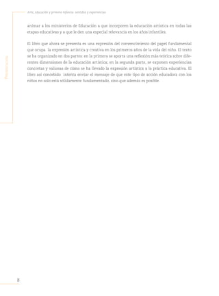 8
Arte, educación y primera infancia: sentidos y experiencias
P
resentación
animar a los ministerios de Educación a que incorporen la educación artística en todas las
etapas educativas y a que le den una especial relevancia en los años infantiles.
El libro que ahora se presenta es una expresión del convencimiento del papel fundamental
que ocupa la expresión artística y creativa en los primeros años de la vida del niño. El texto
se ha organizado en dos partes: en la primera se aporta una reflexión más teórica sobre dife-
rentes dimensiones de la educación artística; en la segunda parte, se exponen experiencias
concretas y valiosas de cómo se ha llevado la expresión artística a la práctica educativa. El
libro así concebido intenta enviar el mensaje de que este tipo de acción educadora con los
niños no solo está sólidamente fundamentado, sino que además es posible.
 