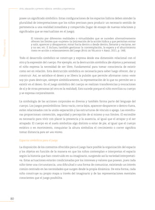 80
Arte, educación y primera infancia: sentidos y experiencias
P
rimera
Parte
posee un significado simbólico. Estas configuraciones de los espacios lúdicos deben atender la
pluralidad de interpretaciones que los niños precisan para producir un necesario sentido de
pertenencia a una realidad inmediata y compartida (lugar de ensayo de nuevas relaciones y
significados que se reactualizan en el juego).
El tránsito por diferentes realidades o virtualidades que se suceden alternativamente
ofrecen los límites que «sujeten» la (re)creación de la acción lúdica y que permitan entrar
y salir, aparecer y desaparecer, mirar hacia dentro o desde dentro, llenarse y vaciarse, ser
y no ser, etc. E incluso, también gestionar la contemplación, la espera y el aburrimiento
como re-acción o relanzamiento del juego (Ruiz de Velasco y Abad, 2011, p. 148).
Todo el desarrollo simbólico se construye y expresa desde esa dimensión relacional con el
otro y la expresión del cuerpo. Por ejemplo, en la destrucción simbólica (de objetos y personas)
el niño expresa la necesidad de ser libre, fundamental para tomar consciencia de existir
como ser en relación. Esta destrucción simbólica es necesaria para saber luego ofrecer, dar y
construir. Así, se satisface el deseo y se libera la pulsión que permite afirmarse como «este
soy yo» pues destruye, siempre simbólicamente, la representación de lo que no permite ser o
existir en el deseo. En el juego simbólico del cuerpo se realizan transferencias y evocaciones
de sí y de otras personas (el otro es la realidad). Esto sucede porque el niño moviliza su cuerpo
y se expresa corporalmente.
La simbología de las acciones corporales es diversa y también forma parte del lenguaje del
cuerpo. Los juegos presimbólicos: lleno-vacío, cerca-lejos, aparecer-desparecer o dentro-fuera,
están relacionados con la unión-separación y las estructuras de vínculo o apego. Las envoltu-
ras proporcionan contención, seguridad y percepción de sí mismo y sus límites. El escondite
es necesario para vivir con placer la presencia y la ausencia, al igual que el atrapar y el ser
atrapado. El cuerpo en el suelo simboliza algo distinto a estar de pie, al igual que el cuerpo
estático o en movimiento, conquistar la altura simboliza el crecimiento o correr significa
tomar distancia para ser uno mismo.
Espacios simbólicos para el juego
La disposición de los contextos ofrecidos para el juego hace posible la organización del espacio
y los objetos en función de la manera en que los niños contemplan e interpretan el espacio
según la historia que han construido en su imaginario, surgiendo así la variedad interpretati-
va. Estas actuaciones estarán condicionadas por los intereses y valores que posean, pues cada
niño tiene una circunstancia, una dificultad o una forma de comunicar, existiendo un interés
común centrado en las necesidades que surgen desde la propia dinámica. De esta forma, cada
niño construye su propio mapa a través del imaginario y de las representaciones mentales
conscientes que el juego posibilita.
 