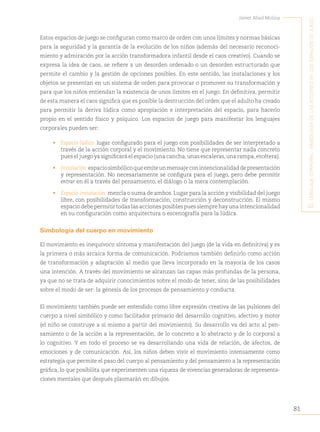 81
Javier Abad Molina
E
l
lEnguajE
corporal
:
simbología
dE
las
accionEs
En
los
Espacios
dE
juEgo
Estos espacios de juego se configuran como marco de orden con unos límites y normas básicas
para la seguridad y la garantía de la evolución de los niños (además del necesario reconoci-
miento y admiración por la acción transformadora infantil desde el caos creativo). Cuando se
expresa la idea de caos, se refiere a un desorden ordenado o un desorden estructurado que
permite el cambio y la gestión de opciones posibles. En este sentido, las instalaciones y los
objetos se presentan en un sistema de orden para provocar o promover su transformación y
para que los niños entiendan la existencia de unos límites en el juego. En definitiva, permitir
de esta manera el caos significa que es posible la destrucción del orden que el adulto ha creado
para permitir la deriva lúdica como apropiación e interpretación del espacio, para hacerlo
propio en el sentido físico y psíquico. Los espacios de juego para manifestar los lenguajes
corporales pueden ser:
• Espacio lúdico: lugar configurado para el juego con posibilidades de ser interpretado a
través de la acción corporal y el movimiento. No tiene que representar nada concreto
pues el juego ya significará el espacio (una cancha,unas escaleras,una rampa,etcétera).
• Instalación:espaciosimbólicoqueemiteunmensaje conintencionalidaddepresentación
y representación. No necesariamente se configura para el juego, pero debe permitir
entrar en él a través del pensamiento, el diálogo o la mera contemplación.
• Espacio-instalación: mezcla o suma de ambos. Lugar para la acción y visibilidad del juego
libre, con posibilidades de transformación, construcción y deconstrucción. El mismo
espacio debe permitir todas las acciones posibles pues siempre hay una intencionalidad
en su configuración como arquitectura o escenografía para la lúdica.
Simbología del cuerpo en movimiento
El movimiento es inequívoco síntoma y manifestación del juego (de la vida en definitiva) y es
la primera o más arcaica forma de comunicación. Podríamos también definirlo como acción
de transformación y adaptación al medio que lleva incorporado en la mayoría de los casos
una intención. A través del movimiento se alcanzan las capas más profundas de la persona,
ya que no se trata de adquirir conocimientos sobre el modo de tener, sino de las posibilidades
sobre el modo de ser: la génesis de los procesos de pensamiento y conducta.
El movimiento también puede ser entendido como libre expresión creativa de las pulsiones del
cuerpo a nivel simbólico y como facilitador primario del desarrollo cognitivo, afectivo y motor
(el niño se construye a sí mismo a partir del movimiento). Su desarrollo va del acto al pen-
samiento o de la acción a la representación, de lo concreto a lo abstracto y de lo corporal a
lo cognitivo. Y en todo el proceso se va desarrollando una vida de relación, de afectos, de
emociones y de comunicación. Así, los niños deben vivir el movimiento intensamente como
estrategia que permite el paso del cuerpo al pensamiento y del pensamiento a la representación
gráfica, lo que posibilita que experimenten una riqueza de vivencias generadoras de representa-
ciones mentales que después plasmarán en dibujos.
 
