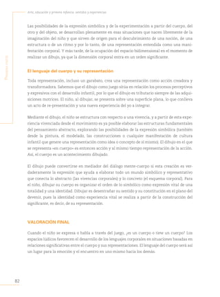 82
Arte, educación y primera infancia: sentidos y experiencias
P
rimera
Parte
Las posibilidades de la expresión simbólica y de la experimentación a partir del cuerpo, del
otro y del objeto, se desarrollan plenamente en esas situaciones que nacen libremente de la
imaginación del niño y que sirven de origen para el descubrimiento de una noción, de una
estructura o de un ritmo y por lo tanto, de una representación entendida como una mani-
festación corporal. Y más tarde, de la ocupación del espacio bidimensional en el momento de
realizar un dibujo, ya que la dimensión corporal entra en un orden significante.
El lenguaje del cuerpo y su representación
Toda representación, incluso un garabato, crea una representación como acción creadora y
transformadora. Sabemos que el dibujo como juego sitúa en relación los procesos perceptivos
y expresivos con el desarrollo infantil, por lo que el dibujo es tributario siempre de las adqui-
siciones motrices. El niño, al dibujar, se presenta sobre una superficie plana, lo que conlleva
un acto de re-presentación y una nueva experiencia del yo a integrar.
Mediante el dibujo, el niño se estructura con respecto a una vivencia, y a partir de esta expe-
riencia vivenciada desde el movimiento es ya posible elaborar las estructuras fundamentales
del pensamiento abstracto, explorando las posibilidades de la expresión simbólica (también
desde la pintura, el modelado, las construcciones o cualquier manifestación de cultura
infantil que genere una representación como idea o concepto de sí mismo). El dibujo en el que
se representa «en cuerpo» es entonces acción y al mismo tiempo representación de la acción.
Así, el cuerpo es un acontecimiento dibujado.
El dibujo puede convertirse en mediador del diálogo mente-cuerpo si esta creación es ver-
daderamente la expresión que ayuda a elaborar todo un mundo simbólico y representativo
que conecta lo abstracto (las vivencias corporales) y lo concreto (el esquema corporal). Para
el niño, dibujar su cuerpo es organizar el orden de lo simbólico como expresión vital de una
totalidad y una identidad. Dibujar es desentrañar su sentido y su constitución en el plano del
devenir, pues la identidad como experiencia vital se realiza a partir de la construcción del
significante, es decir, de su representación.
VALORACIÓN FINAL
Cuando el niño se expresa o habla a través del juego, ¿es un cuerpo o tiene un cuerpo? Los
espacios lúdicos favorecen el desarrollo de los lenguajes corporales en situaciones basadas en
relaciones significativas entre el cuerpo y sus representaciones. El lenguaje del cuerpo será así
un lugar para la emoción y el encuentro en uno mismo hacia los demás.
 
