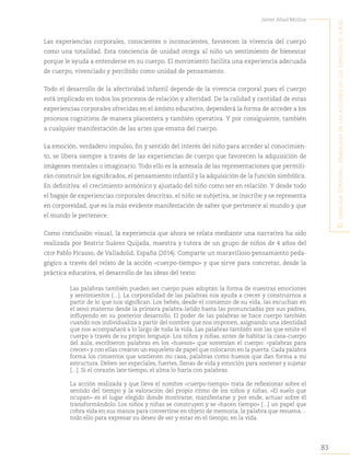 83
Javier Abad Molina
E
l
lEnguajE
corporal
:
simbología
dE
las
accionEs
En
los
Espacios
dE
juEgo
Las experiencias corporales, conscientes o inconscientes, favorecen la vivencia del cuerpo
como una totalidad. Esta conciencia de unidad otorga al niño un sentimiento de bienestar
porque le ayuda a entenderse en su cuerpo. El movimiento facilita una experiencia adecuada
de cuerpo, vivenciado y percibido como unidad de pensamiento.
Todo el desarrollo de la afectividad infantil depende de la vivencia corporal pues el cuerpo
está implicado en todos los procesos de relación y alteridad. De la calidad y cantidad de estas
experiencias corporales ofrecidas en el ámbito educativo, dependerá la forma de acceder a los
procesos cognitivos de manera placentera y también operativa. Y por consiguiente, también
a cualquier manifestación de las artes que emana del cuerpo.
La emoción, verdadero impulso, fin y sentido del interés del niño para acceder al conocimien-
to, se libera siempre a través de las experiencias de cuerpo que favorecen la adquisición de
imágenes mentales o imaginario. Todo ello es la antesala de las representaciones que permiti-
rán construir los significados, el pensamiento infantil y la adquisición de la función simbólica.
En definitiva: el crecimiento armónico y ajustado del niño como ser en relación. Y desde todo
el bagaje de experiencias corporales descritas, el niño se subjetiva, se inscribe y se representa
en corporeidad, que es la más evidente manifestación de saber que pertenece al mundo y que
el mundo le pertenece.
Como conclusión visual, la experiencia que ahora se relata mediante una narrativa ha sido
realizada por Beatriz Suárez Quijada, maestra y tutora de un grupo de niños de 4 años del
ceip Pablo Picasso, de Valladolid, España (2014). Comparte un maravilloso pensamiento peda-
gógico a través del relato de la acción «cuerpo-tiempo» y que sirve para concretar, desde la
práctica educativa, el desarrollo de las ideas del texto:
Las palabras también pueden ser cuerpo pues adoptan la forma de nuestras emociones
y sentimientos [...]. La corporalidad de las palabras nos ayuda a crecer y construirnos a
partir de lo que nos significan. Los bebés, desde el comienzo de su vida, las escuchan en
el seno materno desde la primera palabra-latido hasta las pronunciadas por sus padres,
influyendo en su posterior desarrollo. El poder de las palabras se hace cuerpo también
cuando nos individualiza a partir del nombre que nos imponen, asignando una identidad
que nos acompañará a lo largo de toda la vida. Las palabras también son las que emite el
cuerpo a través de su propio lenguaje. Los niños y niñas, antes de habitar la casa-cuerpo
del aula, escribieron palabras en los «huesos» que sostenían el cuerpo: «palabras para
crecer» y con ellas crearon un esqueleto de papel que colocaron en la puerta. Cada palabra
forma los cimientos que sostienen mi casa, palabras como huesos que dan forma a mi
estructura. Deben ser especiales, fuertes, llenas de vida y emoción para sostener y sujetar
[...]. Si el corazón late tiempo, el alma lo haría con palabras.
La acción realizada y que lleva el nombre «cuerpo-tiempo» trata de reflexionar sobre el
sentido del tiempo y la valoración del propio ritmo de los niños y niñas. «El suelo que
ocupan» es el lugar elegido donde mostrarse, manifestarse y por ende, actuar sobre él
transformándolo. Los niños y niñas se construyen y se «hacen tiempo» [...] un papel que
cobra vida en sus manos para convertirse en objeto de memoria, la palabra que resuena…
todo ello para expresar su deseo de ser y estar en el tiempo, en la vida.
 